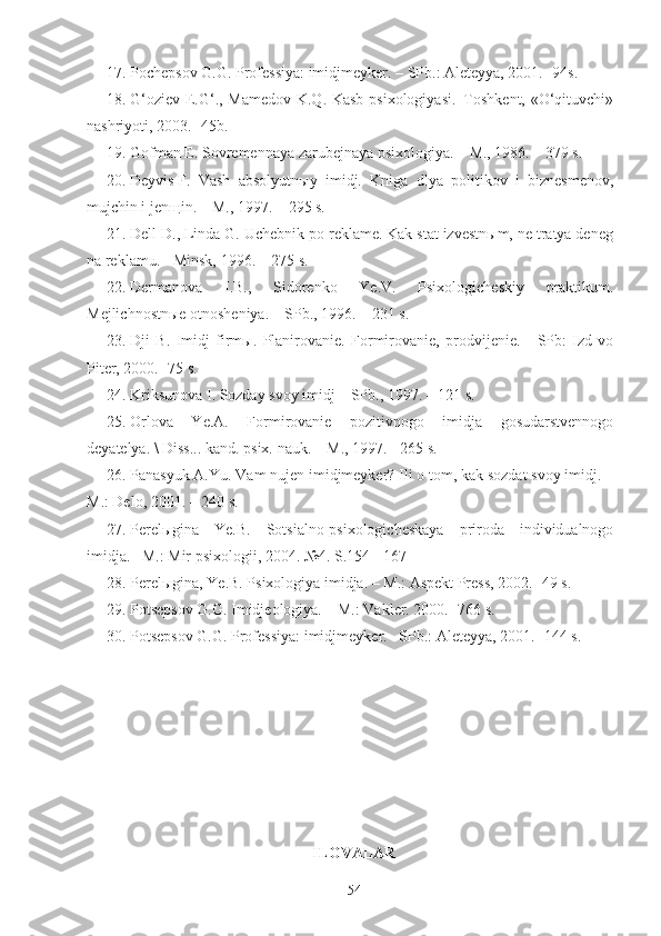 17.   Pochepsov G.G. Professiya: imidjmeyker. – SPb.: Aleteyya, 2001.- 94s.
18.   G‘oziev E.G‘., Mamedov K.Q. Kasb psixologiyasi.–Toshkent, «O‘qituvchi»
nashriyoti, 2003.- 45b.
19.   Gofman E. Sovremennaya zarubejnaya psixologiya. – M., 1986. – 379 s.
20.   Deyvis   F.   Vash   absolyutnыy   imidj.   Kniga   dlya   politikov   i   biznesmenov,
mujchin i jenщin. – M., 1997. – 295 s.
21.   Dell D., Linda G. Uchebnik po reklame. Kak stat izvestnыm, ne tratya deneg
na reklamu. - Minsk, 1996. – 275 s.
22.   Dermanova   I.B.,   Sidorenko   Ye.V.   Psixologicheskiy   praktikum.
Mejlichnostnыe otnosheniya. – SPb., 1996. – 231 s.
23.   Dji   B.   Imidj   firmы.   Planirovanie.   Formirovanie,   prodvijenie.   -   SPb:   Izd-vo
Piter, 2000. -75 s. 
24.   Kriksunova I. Sozday svoy imidj – SPb., 1997. – 121 s.
25.   Orlova   Ye.A.   Formirovanie   pozitivnogo   imidja   gosudarstvennogo
deyatelya. \ Diss... kand. psix. nauk. – M., 1997. - 265 s. 
26.   Panasyuk A.Yu. Vam nujen imidjmeyker? Ili o tom, kak sozdat svoy imidj. –
M.: Delo, 2001. – 240 s.
27.   Perelыgina   Ye.B.   Sotsialno-psixologicheskaya   priroda   individualnogo
imidja.– M.: Mir psixologii, 2004. №4. S.154 - 167
28.   Perelыgina, Ye.B. Psixologiya imidja. – M.: Aspekt Press, 2002.- 49 s.
29.   Potsepsov G.G. Imidjeologiya. – M.: Vakler. 2000.- 766 s.
30.   Potsepsov G.G. Professiya: imidjmeyker.– SPb.: Aleteyya, 2001.- 144 s. 
ILOVALAR
54 