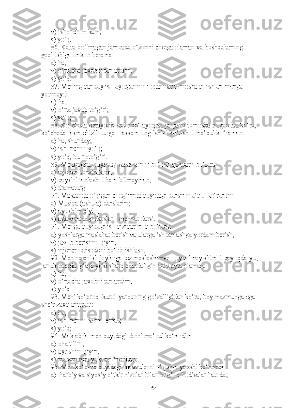 v) ishonchim kam;                   
s) yo‘q.
86.   Katta bo‘lmagan jamoada o‘zimni chetga olaman va boshqalarning 
gapirishiga imkon beraman:
a) ha;               
v) o‘rtacha javobni tanlardim;                
s) yo‘q.
87.   Mening qanday ishlayotganimni odamlar tomosha qilishlari menga 
yoqmaydi:
            a) ha;                      
v) o‘rta javob to‘g‘ri;                      
s) yo‘q;
88.   Ko‘chada ketayotib sodir bo‘layotgan janjalni tomosha qilgandan ko‘ra, 
ko‘chada rasm chizib turgan rassomning ishini ko‘rishni ma’qul ko‘raman:
a) ha, shunday;                            
v) ishonchim yo‘q;                    
s) yo‘q, bu noto‘g‘ri.
89.   Menimcha, quyidagi kasb sohibi bo‘lish qiziqarli bo‘lardi:
a)   injener-konstruktor;          
v)   qaysini tanlashni ham bilmayman;          
s)   dramaturg.
90.   Maktabda o‘qigan chog‘imda quyidagi darsni ma’qul ko‘rardim:
a)   Musiqa (ashula) darslarini;
v)   aytishim qiyin;                                
s)   ustaxonadagi darslar - mehnat darsi.
91.   Menga quyidagi ish qiziqarliroq bo‘lardi:
a)   yoshlarga maslahat berish va ularga ish tanlashga yordam berish;
v)   javob berishim qiyin;           
s)   injener-iqtisodchi bo‘lib ishlash.
92.   Men notanish joylarga tez moslashaman, qiynalmay shimol qayoqda-yu, 
janub qaerda, g‘arb yoki sharq qaerdaligin aniq ayta olaman: 
a) ha;                    
v) o‘rtacha javobni tanlardim;                  
s) yo‘q.
93.   Meni ko‘proq  kurol-yaroqning go‘zalligidan ko‘ra, boy mazmunga ega 
she’r zavqlantiradi:    
a) ha;               
v) ishonchim komil emas;               
s) yo‘q;
94 .   Maktabda men quyidagi fanni ma’qul ko‘rardim:
a)   ona tilini;                
v)   aytishim qiyin;              
s)   matematika yoki arifmetikani.
95.   Men ko‘proq quyidagi mavzularni o‘qishni yaxshi ko‘raman:
a)     harbiy va siyosiy o‘tkir nizolar bilan bog‘liq hodisalar haqida;
64 
