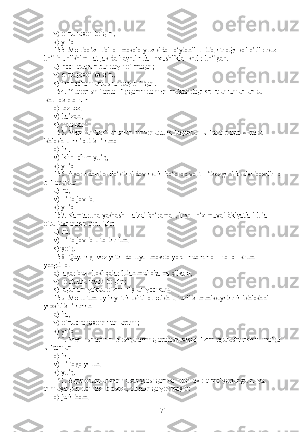 v) o‘rta javob to‘g‘ri;                       
s) yo‘q.
153.   Men ba’zan biron masala yuzasidan o‘ylanib qolib, atrofga sal e’tiborsiz 
bo‘lib qolishim natijasida hayotimda noxushliklar sodir bo‘lgan:
a)   hech qachon bunday bo‘lmagan;
v)   o‘rta javob to‘g‘ri;                 
s)   bir necha marta shunday bo‘lgan.
154 .   Yuqori sinflarda o‘qiganimda men maktabdagi sport anjumanlarida 
ishtirok etardim:
a) tez-tez;            
v) ba’zan;              
s) juda kam.
155.   Men hamkasblar bilan bir xonada ishlagandan ko‘ra alohida xonada 
ishlashni ma’qul ko‘raman:
a) ha;                   
v) ishonchim yo‘q;                
s) yo‘q.
156.   Agar odamlar do‘stlari davrasida ko‘proq vaqt o‘tkazganida ular baxtliroq 
bo‘lardidar:
a) ha;                  
v) o‘rta javob;                 
s) yo‘q.
157.   Kamtarona yashashni afzal ko‘raman, inson o‘z muvaffakiyatlari bilan 
o‘ta faxrlanishi noto‘g‘ri:      
a) ha;                  
v) o‘rta javobni tanlardim;                 
s) yo‘q.
158.   Quyidagi vaziyatlarda qiyin masala yoki muammoni hal qilishim 
yengilroq:
a)     agar buni boshqalar bilan muhokama qilsam;
v)     o‘rtacha javob to‘g‘ri;               
s)     agar uni yakka o‘zim o‘ylab yechsam.
159.   Men ijtimoiy hayotda ishtiroq etishni, turli kommissiyalarda ishlashni 
yaxshi ko‘raman:
a) ha;              
v) o‘rtacha javobni tanlardim;             
s) yo‘q.
160.   Men  ishlarimni boshqalarning aralashuvisiz o‘zim rejalashtirishni  ma’qul
ko‘raman:          
a) ha;                     
v) o‘rtaga yaqin;                       
s) yo‘q.
161.   Agar odamlar meni asabiylashgan va odob-axloq me’yorlariga rioya 
qilmaydigan deb hisoblashsa, bu menga yoqmaydi:
a) juda ham;               
71 