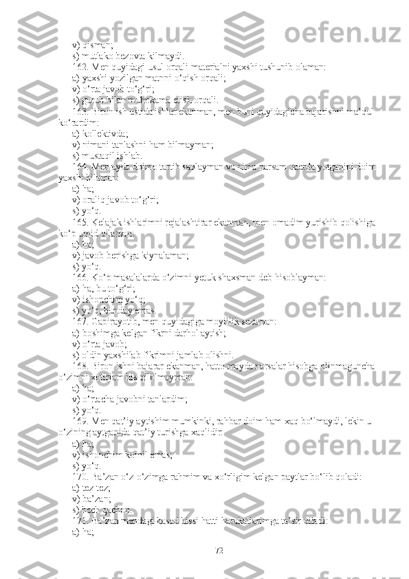 v) qisman;             
s) mutlako bezovta kilmaydi.
162 .   Men quyidagi usul orqali materialni yaxshi tushunib olaman:
a)   yaxshi yozilgan matnni o‘qish orqali;
v)   o‘rta javob to‘g‘ri;                 
s) guruh bilan muhokama etish orqali.
163.   Biron ish ustida ishlar ekanman, men buni quyidagicha bajarishni ma’qul 
ko‘rardim:
a)   kollektivda;
v)   nimani tanlashni ham bilmayman;
s)   mustaqil ishlab .
164 .   Men uyda doimo tartib saqlayman va nima narsam qaerda yotganini doim 
yaxshi bilaman:
a) ha;             
v) oraliq javob to‘g‘ri;             
s) yo‘q.
165.   Kelajak ishlarimni rejalashtirar ekanman, men omadim yurishib qolishiga 
ko‘p umid qilaman:
a) ha;                    
v) javob berishga kiynalaman;                    
s) yo‘q.
166.   Ko‘p masalalarda o‘zimni yetuk shaxsman deb hisoblayman:
a) ha, bu to‘g‘ri;                 
v) ishonchim yo‘q;                 
s) yo‘q, bunday emas.      
167 .   Gapirayotib, men quyidagiga moyillik sezaman:
a)   boshimga kelgan fikrni darhol aytish;
v)   o‘rta javob;                                          
s)   oldin yaxshilab fikrimni jamlab olishni.
168.   Biron ishni bajarar ekanman, hatto mayda narsalar hisobga olinmaguncha 
o‘zimni xotirjam his qilolmayman:
a) ha;               
v) o‘rtacha javobni tanlardim;              
s) yo‘q.
169. Men qat’iy aytishim mumkinki, rahbar doim ham xaq bo‘lmaydi, lekin u 
o‘zining aytganida qat’iy turishga xaqlidir:
a) ha;                    
v) ishonchim komil emas;                  
s) yo‘q.
170.   Ba’zan o‘z-o‘zimga rahmim va xo‘rligim kelgan paytlar bo‘lib qoladi:
a) tez-tez;                
v) ba’zan;              
s) hech qachon.
171.   Ba’zan mendagi hasad hissi hatti-harakatlarimga ta’sir qiladi:
a) ha;                    
72 