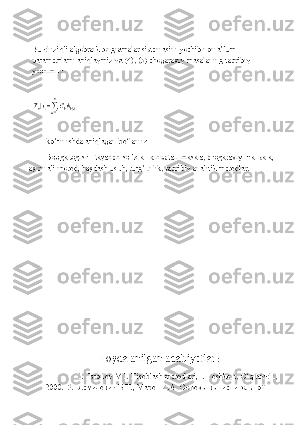 Bu chiziqli algebraik tengiamalar sistemasini yechib noma’lum 
parametrlami aniqlaymiz va (4), (5) chegaraviy masalaning taqribiy 
yechimini Yn(x)=∑k=1
n	
Ckϕk(k)
ko‘rinishda aniqlagan bo‘lamiz.
Bobga tegishli tayanch so ‘zlar: k nuqtali masala, chegaraviy ma- sala, 
ayirmali metod, haydash usuh, turg‘unlik, taqribiy analitik metodlar.
   Foydalanilgan adabiyotlar  :       
                      1.  Isroilov M.I. Hisoblash metodlari, I. Toshkent, O‘qituvchi,
2000.   2.  Демидович Б.П., Марон И.А. Основы вычислительной 