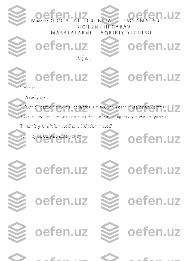 Mavzu: :  O D D I Y     D I F F E R E N S I A L       TENGL A M A L A R
                  U C H U N  C H E G A R A V I   
          M A S A L A L A R N I     T A Q R I B I Y   Y E C H I S H
 Reja   .
׀ . Kirish
׀׀ . Asosiy qisim
1 Ikkinchi tartibli chiziqli  chegaraviy masalani Koshi masalasiga keltirish 
2 Chekli ayirmali metod bilan ikkinchi tartibli chegaraviy masalani yechish 
3 Taqribiy analitik metodlar  , Galerkin metodi 
  ׀׀׀     Foydalanilgan adabiyotlar  