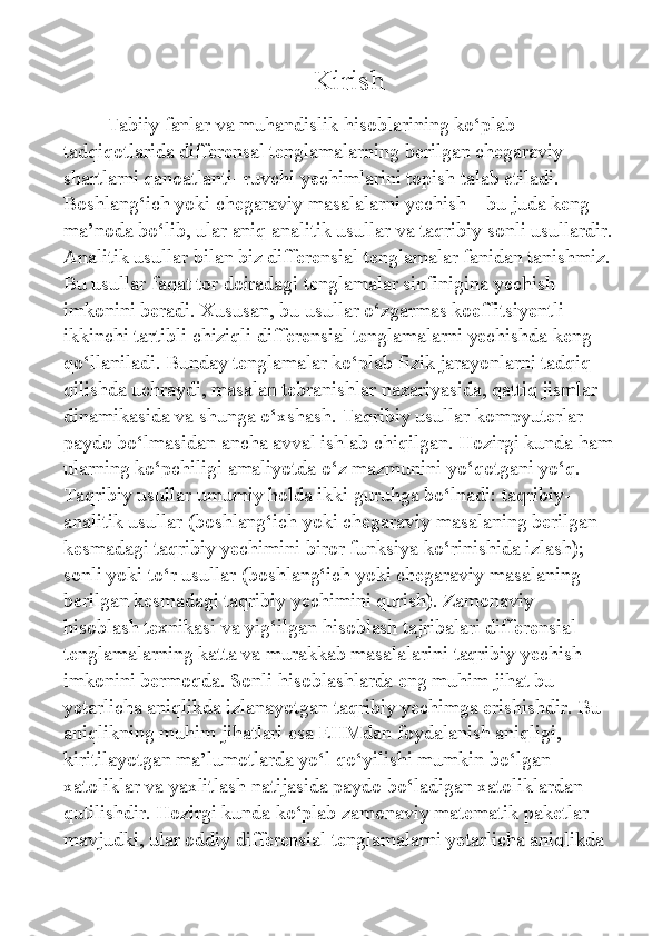                              Kirish 
  Tabiiy fanlar va muhandislik hisoblarining ko‘plab 
tadqiqotlarida differensal tenglamalarning berilgan chegaraviy 
shartlarni qanoatlanti- ruvchi yechimlarini topish talab etiladi. 
Boshlang‘ich yoki chegaraviy masalalarni yechish – bu juda keng 
ma’noda bo‘lib, ular aniq analitik usullar va taqribiy sonli usullardir.
Analitik usullar bilan biz differensial tenglamalar fanidan tanishmiz.
Bu usullar faqat tor doiradagi tenglamalar sinfinigina yechish 
imkonini beradi. Xususan, bu usullar o‘zgarmas koeffitsiyentli 
ikkinchi tartibli chiziqli differensial tenglamalarni yechishda keng 
qo‘llaniladi. Bunday tenglamalar ko‘plab fizik jarayonlarni tadqiq 
qilishda uchraydi, masalan tebranishlar nazariyasida, qattiq jismlar 
dinamikasida va shunga o‘xshash. Taqribiy usullar kompyuterlar 
paydo bo‘lmasidan ancha avval ishlab chiqilgan. Hozirgi kunda ham
ularning ko‘pchiligi amaliyotda o‘z mazmunini yo‘qotgani yo‘q. 
Taqribiy usullar umumiy holda ikki guruhga bo‘lnadi: taqribiy-
analitik usullar (boshlang‘ich yoki chegaraviy masalaning berilgan 
kesmadagi taqribiy yechimini biror funksiya ko‘rinishida izlash); 
sonli yoki to‘r usullar (boshlang‘ich yoki chegaraviy masalaning 
berilgan kesmadagi taqribiy yechimini qurish). Zamonaviy 
hisoblash texnikasi va yig‘ilgan hisoblash tajribalari differensial 
tenglamalarning katta va murakkab masalalarini taqribiy yechish 
imkonini bermoqda. Sonli hisoblashlarda eng muhim jihat bu 
yetarlicha aniqlikda izlanayotgan taqribiy yechimga erishishdir. Bu 
aniqlikning muhim jihatlari esa EHMdan foydalanish aniqligi, 
kiritilayotgan ma’lumotlarda yo‘l qo‘yilishi mumkin bo‘lgan 
xatoliklar va yaxlitlash natijasida paydo bo‘ladigan xatoliklardan 
qutilishdir. Hozirgi kunda ko‘plab zamonaviy matematik paketlar 
mavjudki, ular oddiy differensial tenglamalarni yetarlicha aniqlikda  