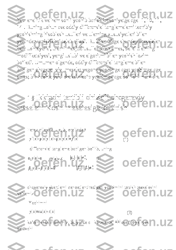 ham analitik va ham sonli yechib berish imkoniyatga ega [1, 10, 11, 
14]. Buning uchun esa oddiy differensial tenglamalarni taqribiy 
yechishning hisoblash usullari va ularning xususiyatlari bilan 
yaqindan tanishishni talab qiladi. Bu bilan birga shunday masalalar 
ham uchraydiki, ularni mavjud usullar bilan emas, balki ularning 
modifikatsiyasi, yangi uslubi va algoritmi bilan yechish lozim 
bo‘ladi. Umuman olganda, oddiy differensial tenglama bilan 
berilgan chegara- viy- masala: yagona yechimga ega; yechimga ega 
emas; bir nechta yoki cheksiz ko‘p yechimga ega bo‘lishi mumkin.
1 §  Ikkinchi tartibli chiziqli chegaraviy 
masalani Koshi masalasiga keltirish
Faraz qilaylik, [ a, b] oraliqday
 	
y''(x)+p(x)y'(x)+q(x)y(x)=	f(x)                                      (1)
  differensial tenglama berilgan bo‘lib, uning  	
a0y(a)+a1
         	y(a)=	A         	|a0|+|a1|≠	0,             	(2)	
β0y(b)+β1y(b)=	B
   	|β0|+|β1|≠	0
chegaraviy shartlami qanoatlantiradigan yechimini topish masalasini 
ko‘ramiz.
 Yechimni   
 	
y(x)=cu	(x)+z(x)                                                             (3)
ko‘rinishda qidiramiz, bu yerda c - konstanta, 	
u(x) esa (1) ga mos 
keluvchi   