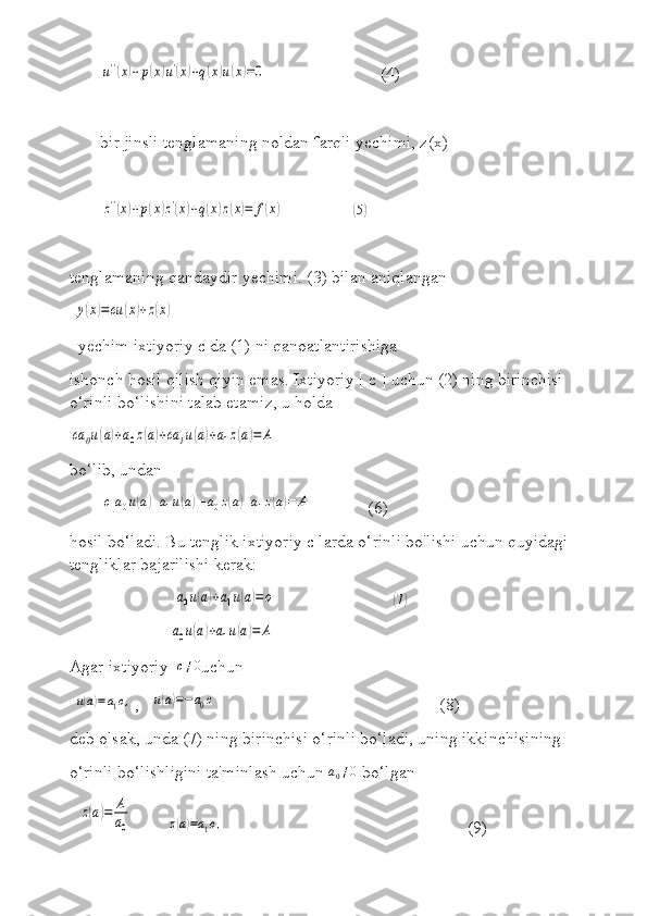 u''(x)+p(x)u'(x)+q(x)u(x)=0                          (4)
bir jinsli tenglamaning noldan farqli yechimi, z(x) 	
z''(x)+p(x)z'(x)+q(x)z(x)=	f(x)
                	( 5)
tenglamaning qandaydir yechimi. (3) bilan aniqlangan  
 	
y(x)=cu	(x)+z(x)
  yechim ixtiyoriy c da (1) ni qanoatlantirishiga 
ishonch hosil qilish qiyin emas. Ixtiyoriy [ c ] uchun (2) ning birinchisi 
o‘rinli bo‘lishini talab etamiz, u holda	
ca	0u(a)+a0z(a)+ca	1u(a)+a1z(a)=	A
bo‘lib, undan     
     	
c[a0u(a)+a1u(a)]+a0z(a)+a1z(a)=	A              (6)
hosil bo‘ladi. Bu tenglik ixtiyoriy c larda o‘rinli bo'lishi uchun quyidagi 
tengliklar bajarilishi kerak: 
                        	
a0u(a)+a1u(a)=o                            	( 7)
                       	
a0u(a)+a1u(a)=	A                
Agar ixtiyoriy  	
c≠0 uchun
 	
u(a)=a1c, ,   	u(a)=−a0c                                                 (8)
deb olsak, unda (7) ning birinchisi o‘rinli bo‘ladi, uning ikkinchisining 
o‘rinli bo‘lishligini ta'minlash uchun  a
0 ≠ 0
 bo‘lgan
  	
z(a)=	A
a0         	z(a)=a1c,                                                         (9) 