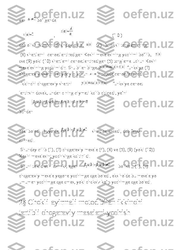 va   a1≠0 bo‘lganda
   	
z(a)=0                 ,    	
z(a)=	A
a1                                 (1 0 )
deb olish mumkin. Shunday qilib,  	
u(x)    (4)   biijinsli tenglamaning   
 (8) shartlarni  qanoatlantiradigan Koshi masalasining yechimi bo‘lib,   	
z(x)   
esa (9) yoki (10) shartlami qanoatlantiradigan (5) tenglama uchun Koshi 
masalasining yechimidir. Shu bilan birga 	
y(x)=cu	(x)+z(x)  funksiya (2) 
chegaraviy shartni ixtiyoriy c uchun 	
x=a  nuqtada qanoatlantiradi.
 Ikkinchi chegaraviy shartni       	
y(x)=cu	(x)+z(x)     funksiya qanoat- 
lantirsin desak, undan c ning qiymati kelib chiqadi, ya’ni  
          	
[β0u(b)+β1u(b)]c+β0z(b)+β1z(b)=	B
bundan
                         
bosilboiadi. Buyerda 	
β0u(b)+β1u(b)≠0    shart bajariladi, deb faraz 
qilinadi.
 Shunday qilib (1), (2) chegaraviy masala (4), (8) va (5), (9) (yoki (10)) 
Koshi masalasini yechishga keltirildi.
 Shuni ta'kidlash lozimki, agar     
β0u(b)+β1u(b)≠0       bo`lsa ,, (1), (2) 
chegaraviy masala yagona yechimga ega boiadi, aks holda bu masala yo 
umuman yechimga ega emas, yoki cheksiz ko‘p yechimga ega boiadi.
2§  Chekli-ayirmali metod bilan ikkinchi 
tartibli chegaraviy masaiani yechish 