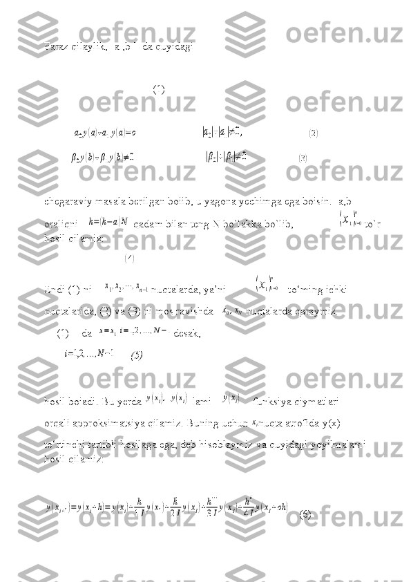 Faraz qilaylik, [a ,b ]  da quyidagi
                                        (1)           
          a0y(a)+a1y(a)=	o                       	|a0|+|a1|≠	0,                        	(2)       
         	
β0y(b)+β1y(b)≠0                         	|β0|+|β1|≠	0                   	( 3)
chegaraviy masala berilgan boiib, u yagona yechimga ega boisin. [a,b] 
oraliqni   	
h=(h−a)N  qadam bilan teng N bo`lakka bo`lib,                	(x1)i=0
n to`r
hosil qilamiz:
                             	
( 4	)
Endi (1) ni    	
x1,x2,⋯	,xn−1 nuqtalarda, ya’ni          	(x1)i=0
n    to‘ming ichki 
nuqtalarida, (2) va (3) ni mos ravishda   	
x0,xN  nuqtalarda qaraymiz. 
(1) da  	
x=	x1i=1,2	,...,N−1 desak,  
 	
i=1,2	,...,N−1      (5)
hosil boiadi. Bu yerda 	
y(xi),	y(xi)  lami  	y(xi)     funksiya qiymatlari 
orqali approksimatsiya qilamiz. Buning uchun 	
xi nuqta atrofida y(x) 
to‘rtinchi tartibli hosilaga ega, deb hisoblaymiz va quyidagi yoyilmalami 
hosil qilamiz:	
y(xi+1)=	y(xi+h)=	y(xi)+	h
1Ιy(x1)+	¨h
2Ιy(xΙ)+h'''	
3Ιy(xΙ)+	h4
4Ιy(xΙ+οh	)
   (6) 