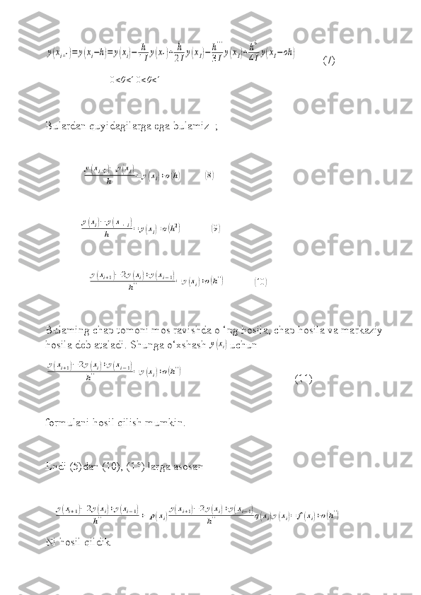 y(xi+1)=	y(xi−h)=	y(xi)−	h
1Ιy(x1)+	¨h
2Ιy(xΙ)−	h'''	
3Ιy(xΙ)+	h4
4Ιy(xΙ−οh	)         (7)
                       	
0<θ<10<θ<1
Bulardan quyidagilarga ega bulamiz  ; 
             	
y(xi+1)−	y(xi)	
h	=	y(xi)+o(h)         	( 8)
  
            	
y(xi)−	y(x−1i)	
h	=	y(xi)+o(h2)           	(9)  
               	
y(xi+1)−	2y(xi)+y(xi−1)	
h''	=	y(xi)+o(h'')           	(10	)
Bulaming chap tomoni mos ravishda o ‘ng hosila, chap hosila va markaziy 
hosila deb ataladi. Shunga o‘xshash 	
¨y(xi)  uchun	
y(xi+1)−	2y(xi)+y(xi−1)	
h''	=	y(xi)+o(h'')
                                       (11)
formulani hosil qilish mumkin.
Endi (5)dan (10), (11) larga asosan  
   	
y(xi+1)−	2y(xi)+y(xi−1)	
h''	+	p(xi)
y(xi+1)−2y(xi)+y(xi−1)	
h''	q(xi)y(xi)=	f(xi)+o(h'')      
Ni hosil qildik    