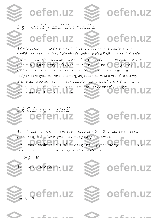 3 § Taqribiy analidk metodlar
Ba’zi bir tatbiqiy masalalami yechishda to‘r usulini emas, balki yechimni, 
taqribiy boTsada, analitik ko‘rinishda topish talab etiladi. Bunday hollarda 
yechimning aniqligi darajasi yuqori bo‘lishligi talab qilinmaydi, ammo aniq
yechim o'rniga shunday funksiyani qurish talab etiladiki, u chegaraviy 
shartlami qanoatlantirishi kerak hamda differensial tenglamaga bogTiq 
boTgan qandaydir munosabatlaming bajarilishini talab etadi. Yuqoridagi 
talablarga javob bemvchi fiinksiya taqribiy ravishda differensial tenglamani
ham qanoatlantiradi. Bu munosabatlami hosil qilishda qo‘yiladigan 
talablarga qarab turli metodlar hosil boTadi.
3 § Galerkin metodi
Bu metodda ham kichik kvadratlar metodidagi (4), (5) chegaraviy masalani 
yechishdagi (φk(x))  funksiyalar sistemasiga bog‘liq shartlar 
o‘rinli deb hisoblanadi. (3) ko‘rinishdagi taqribiy yechimning       	
c1,c2,…	.,cn  
parametrlari bu metoddaquyidagi shartlardan topiladi: 
     	
i=1,2	,...,N
Buni quyidagicha yozamiz ;
   
 	
i=1,2	,...,N 