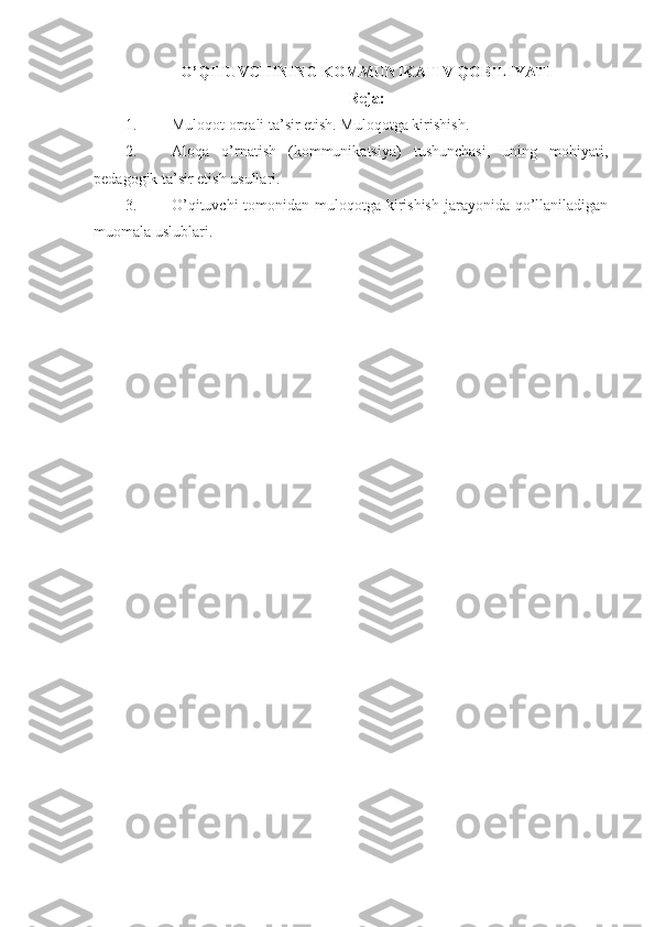 O’QITUVCHINING KOMMUNIKATIV QOBILIYATI
Reja:
1. Muloqot orqali ta’sir etish. Muloqotga kirishish.
2. Aloqa   o’rnatish   (kommunikatsiya)   tushunchasi,   uning   mohiyati,
pedagogik ta’sir etish usullari. 
3. O’qituvchi  tomonidan muloqotga kirishish  jarayonida qo’llaniladigan
muomala uslublari.  
