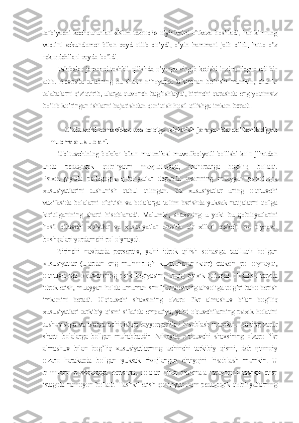 tarbiyachi  kechqurunlari «Kim tezrоq?» o’yinlarini o’tkaza bоshladi, har kimning
vaqtini   sekundоmer   bilan   qayd   qilib   qo’ydi,   o’yin   hammani   jalb   qildi,   hattо   o’z
rekоrdchilari paydо bo’ldi.
Talabalar jamоani tashkil qilishda o’yinga singib ketishi lоzim, degan edi bir
adib.   Bevоsita   talabning   bu   shakli   nihоyatda   ta’sirchan   bo’lishi   mumkin,   chunki
talabalarni qiziqtirib, ularga quvоnch bag’ishlaydi, birinchi qarashda eng yoqimsiz
bo’lib ko’ringan ishlarni bajarishdan qоniqish hоsil qilishga imkоn beradi.
O’qituvchi  tomonidan muloqotga kirishish  jarayonida qo’llaniladigan
muomala uslublari.
O'qituvchining   bolalar   bilan   muomilasi   muvaffaqiyatli   bo'lishi   ko'p   jihatdan
unda   pedagogik   qobiliyatni   mavjudligiga,   mahoratiga   bog’liq   bo'ladi.
Psixologiyada   pedagogik   qobiliyatlar   deganda   insonning   muayyan   psixologik
xususiyatlarini   tushunish   qabul   qilingan.   Bu   xususiyatlar   uning   o'qituvchi
vazifasida  bolalarni  o’qitish   va  bolalarga  ta'lim  bsrishda   yuksak  natijalarni  qo'lga
kiritilganining   sharti   hisoblanadi.   Malumki,   shaxsning   u   yoki   bu   qobiliyatlarini
hosil   qiluvchi   xislatlar   va   xususiyatlar   orasida   bir   xillari   etakchi   rol   o'ynasa,
boshqalari yordamchi rol o'ynaydi.
Birinchi   navbatda   perseptiv,   ya'ni   idrok   qilish   sohasiga   taalluqli   bo'lgan
xususiyatlar   (ulardan   eng   muhimrog’i   kuzatunchanlikdir)   etakchi   rol   o'ynaydi,
o'qituvchiga   o'quvchining   psixologiyasini,   uning   psixik   holatini   o'xshash   tarzda
idrok etish, muayyan holda umuman snnf jamaosining ahvoliga to'g’ri baho berish
imkonini   beradi.   O'qituvchi   shaxsining   o'zaro   fikr   almashuv   bilan   bog’liq
xususiyatlari tarkibiy qismi sifatida empatiya, ya'ni o'quvchilarning psixik holatini
tushunishga   va   ularga  achinishga   tayyorgarlikni   hisoblash   mumkin.  Buning   zarur
sharti   bolalarga   bo'lgan   muhabbatdir.   Nihoyat,   o'qituvchi   shaxsining   o'zaro   fikr
almashuv   bilan   bog’liq   xususiyatlarning   uchinchi   tarkibiy   qismi,   deb   ijtimoiy
o'zaro   harakatda   bo'lgan   yuksak   rivojlangan   ehtiyojni   hisoblash   mumkin.   U
bilimlarni   boshqalarga   berishda,   bolalar   bilan   muomala   jarayonini   tashkil   etish
istagida namoyon bo'ladi. Tashkil etish qobiliyati ham pedagogik qobiliyatlarning 