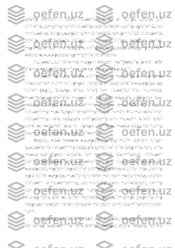 tarkibiy   qismidir.   U   barcha   o'quvchilarning   har   xil   faoliyat   turlariga   jalb
qilinishida, jamoaning har bir o'quvchiga ta'sir ko'rsatish quroliga aylanishida, har
bir o'quvchiga faoliyat, vaziyatni ta'minlab berishda namoyon bo'ladi. O'qituvchida
ijtimoiy   o'zaro   harakatda   bo'lgan,   unda   mavjud   bo'lgan   pedagogik   nazokat
maydonga chiqadi. Endi pedagogik qobiliyatlar strukturasiga kiradigan yordamchi
xislatlar va xususiyatlardan ayrimlarini ko'rib chiqamiz.
Bu,   avvalo,   aql-idroknnng   muayyon   xislatari:   hozirjavoblik,   tanqid   ko'zi
bilan qarash, sobitqadamlik va boshqa bir qator xislatlardir . 
O'qituvchining   nutqi,   notiqlik   qobiliyatlarining   mavjudligi,   so'z   boyligi   va
hokazolar   ham   muhim   rol  o'ynaydi.  Tabiatida  bir   qadar   artistlik  xususiyatiga   ega
bo'lishi   (xayol,   fantaziya   ishlata   bilish)   ham   o'quvchilar   bilan   muomalada
muvaffaqiyatga   erishishda   muayyan   rol   o'ynaydi.   Pedagogik   qobiliyatlar   faqat
pedagogik   faoliyat   samarali   bo'lishinnng   shartigina   emas,   balki   ko'p   jihatdan
o'qituvchining   muvaffaqiyatli   ishlashining   natijasi   hamdir.   Shu   munosabat   bilan
o'qituvchining   o'zida   pedagogik   qobiliyatlarniig   aniq   maqsadini   ko'zlab   tarkib
topish   va   rivojlanishi   katta   rol   o'ynaydi.   Tajriba   va   maxsus   tadqiqotlar   buning
batamom xaqiqiy narsa ekanligini ko'rsatmoqa.
Masalan,   shaxs   persevtiv   xususiyatlarning   eng   muhim   elementi   bo'lgan
kuzatuvchanlik o'qituvchining pedagogik tajriba hosil qilish jarayonida ham, uning
maxsus   kuch-g’ayrati   natijasida   ham   rivojlanadi,   takomillashadi.   O’qituvchi
o'zining   ijtimoiy-psixologik   kuzatuvchanligini,   ya'ni   o'quvchilarda   turli   xarakter
xususiyatlari, mayllarini payqab olish qobiliyatigina emas, shu bilan birga ularning
paydo bo'lish vaziyatiga muvofiq baho berish mahoratini rivojlantirishga qodirdir.
O'qituvchi   o'z   o'quvchilarining,   ular   muhitidagi   o'zaro   munosabatlarni,   o'zining
ular   bilan   o'zaro   munosabatlarini   hozirgi   daqiqada   qanday   bo'lmasin,   xuddi
shunday   idrok   etish   va   ko'rish   mahoratini,   ya'ni   ta'lim-tarbiya   jarayonida   ro'y
berayotgan narsalarni ichdan idrok etish mahoratini doimo takomillashtirib borishi
lozim.
Bu esa osongina qo'lga kiritilmaydi. Gap shundaki, pedagogning idrok etishi
har   qanday   kuzatuvchining   idrok   etishiga   o'xshaydi,   chunki   pedagog   hamisha 