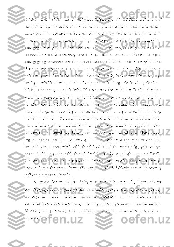 o'quvchilarga   iisbatan   tashqi   vaziyatda   turadi,   ma'lum   darajada   ulardan,   ular
faoliyatidan   (uning   tashkilotchisi   bo'lsa   ham)   uzoqlashgan   bo'ladi.   Shu   sababli
pedagog o'zi ko’rayotgan narsalarga o'zining ijtimoiy rivojlanish jarayonida idrok
qilgan   normativ   mulohazalarini   ongli   va   ongsiz   ravishda   kelishi   mumkinki,
pedagog   uchun   yangi   bo'lgan   hodisalar   uning   o'zida   mavjud   bo'lgan   normalar   va
tasavvurlar   asosida   an'anaviy   tarzda   talqin   etilishi   mumkin.   Bundan   tashqari,
pedagogning   muayyan   masalaga   javob   izlashga   intilishi   unda   ahamiyatli   biror
faktni   o'tkazib   yubormaslik   uchun   qulay   yo'nalish   hosil   qiladi.   Agar   o'qituvchi
bolalarniig   xatti-harakatlarini   faqat   to'g’ri   idrok   etib,   baho   bersa,   ularni   vujudga
keltirgan sabablarni chuqur ko'ra olsagina, shu bilan birga o'zida sabot, o'zini tuta
bilish,   sabr-toqat,   sezgirlik   kabi   fe'l-atvor   xususiyatlarini   rivojlantira   olsagina,
yuqoridagi vazifaga erishishi mumkin. O’qituvchining o'z o'quvchilarini: ularning;
fe'l-atvorlari,   tengdoshlari   va   kattalar   bilan   munosabatlarini   turli   voqealarga,
muammolarga   va   hokazolarga   munosabatlarini   doimo   o'rganib   va   bilib   borishga
intilishi   muhimdir.   O’qituvchi   bolalarni   qanchalik   bilib   olsa,   unda   bolalar   bilan
munosabatda xushmuomala bo'lish imkoniyatlari shu qadar ko'proq bo'ladi. Lekiin
o'qituvchi   o'z   o'quvchilari   bilan   yaqinroq   bo'lishga   harakat   qilar   ekan,   ba'zan
tegishli   daqiqalarda   o'zi   eshitmasligi   lozim   bo'lgan   narsalarni   eshitmasdan   o'tib
ketishi   lozim.   Bunga   sabab   zshitish   odobsizlik   bo'lishi   mumkinligi,   yoki   vaziyat
noaniq bo'lib turganda, eshitish darhol aniqlik kiritish zarurligini taqozo qilishdir.
O'quvchilar   bilan   o'z   muomalasini   baqiriq   va   mayda   chuyda   narsalarga
aralashishga   aylantirib   yubormaslik   uchun   kundalik   ishlarda   nimanidir   sezmay
qolishni o'rgatish muhimdir.
Muоmala   kоmmunikativ   faоliyat   sifatida   bahоlanganida,   kоmmunikativ
teхnоlоgiyaga   esa   faоliyatli   yondashuvga   tatbiq   qilinganida,   eng   avvalо,   ijtimоiy
pоzitsiyalar,   nuqtai   nazarlar,   qarashlar,   bahоlash   tizimini   shakllantirishni
tashkillashtirish,   bоshqarish   jarayonlarining   psiхоlоgik   talqini   nazarda   tutiladi.
Mazkur ijtimоiy psiхоlоgik hоlat uchta ko’rinishdagi kоmmunikativ shakllarda o’z
ifоdasini tоpadi: 