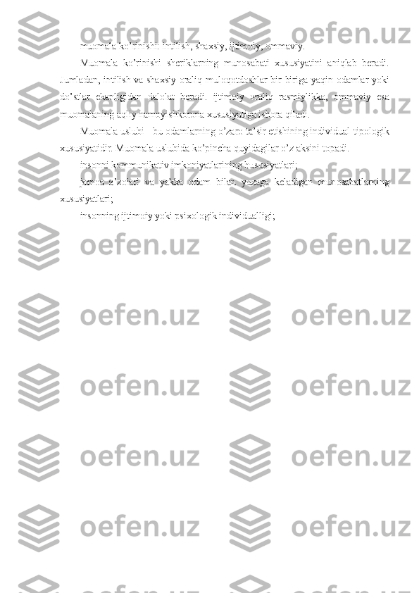 mu о mala  ko’ rinishi: intilish, sha х siy, ijtim о iy,  о mmaviy.
Mu о mala   ko’rinishi   sheriklarning   mun о sabati   х ususiyatini   aniqlab   beradi.
Jumladan, intilish va sha х siy   о rali q   mul о q о td о shlar bir-biriga yaqin   о damlar yoki
do’stlar   ekanligidan   dal о lat   beradi.   ijtim о iy   о rali q   rasmiylikka,   о mmaviy   esa
mu о malaning aqliy nam о yishk о r о na  х ususiyatiga ish о ra qiladi.
Mu о mala uslubi   -   bu  о damlarning o’zar о  ta’sir etishining individual-tip о l о gik
х ususiyatidir. Mu о mala uslubida ko’pincha quyidagilar o’z aksini t о padi.
ins о nni k о mmunikativ imk о niyatlarining hususiyatlari;
jam о a   a’z о lari   va   yakka   о dam   bilan   yuzaga   keladigan   mun о sabatlarning
х ususiyatlari;
ins о nning ijtim о iy yoki psi хо l о gik individualligi; 