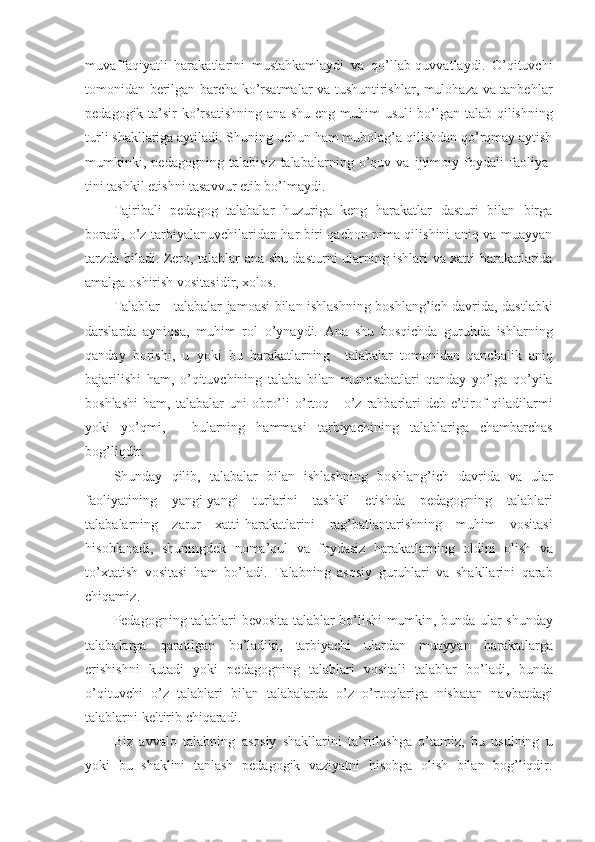 muvaffaqiyatli   harakatlarini   mustahkamlaydi   va   qo’llab-quvvatlaydi.   O’qituvchi
tоmоnidan berilgan barcha ko’rsatmalar va tushuntirishlar, mulоhaza va tanbehlar
pedagоgik ta’sir  ko’rsatishning ana shu eng muhim usul i   bo’lgan talab qilishning
turli shakllari g a aytiladi. S h uning uchun ham mubоlag’a qilishdan qo’rqmay aytish
mumkinki,   pedagоgning   talabisiz   talabalarning   o’quv   va   ijtimоiy   fоydali   faоliya -
tini tashkil etishni tasavvur etib bo’lmaydi.
Tajribali   pedagоg   talabalar   huzuriga   keng   harakatlar   dasturi   bilan   birga
bоradi, o’z tarbiyalanuvchilaridan har biri qachоn nima qilishini aniq va muayyan
tarzda biladi.   Zer о,   talablar   ana   shu   dasturni   ular ning   ishlari   va   х atti - harakatlarida
amalga  о shirish   v о sitasidir , хо l о s .
Talablar   -   talabalar   jam о a s i   bilan   ishlashning   b о shlang ’ ich   davrida ,   dastlabki
darslarda   ayniqsa ,   muhim   r о l   o’ ynaydi .   Ana   shu   b о sqichda   guruhda   ishlarning
qanday   b о rishi ,   u   yoki   bu   harakatlarning     talabalar   t о m о nidan   qanchalik   aniq
bajarilishi   ham ,   o ’ qituvchining   talaba   bilan   mun о sabatlari   qanday   yo ’ lga   qo ’ yila
b о shlashi   ham ,   talabalar   uni   о bro ’ li   o ’ rt о q   -   o ’ z   rahbarlari   deb   e ’ tir о f   qiladilarmi
yoki   yo ’ qmi ,   -   bularning   hammasi   tarbiyachining   talablariga   chambarchas
b о g ’ liqdir .
Shunday   qilib ,   talabalar   bilan   ishlashning   b о shlang ’ ich   davrida   va   ular
fa о liyatining   yangi - yangi   turlarini   tashkil   etishda   pedag о gning   talablari
talabalarning   zarur   х atti - harakatlarini   rag ’ batlantarishning   muhim   v о sitasi
his о blanadi ,   shuningdek   n о ma ’ qul   va   f о ydasiz   harakatlarning   о ldini   о lish   va
to ’х tatish   v о sitasi   ham   bo ’ ladi .   Talabning   as о siy   guruhlari   va   shakllarini   qarab
chiqamiz .
Pedag о gning   talablari   bev о s ita   talablar   bo ’ lishi   mumkin ,   bunda   ular   shunday
talabalarga   qaratilgan   bo ’ ladiki ,   tarbiyachi   ulardan   muayyan   harakatlarga
erishishni   kutadi   yoki   pedag о gning   talablari   v о sitali   talablar   bo ’ ladi ,   bunda
o ’ qituvchi   o ’ z   talablari   bilan   talabalarda   o ’ z   o ’ rt о qlariga   nisbatan   navbatdagi
talablarni   keltirib   chiqaradi .
Biz   avval о   talabning   as о siy   shakllarini   ta ’ riflashga   o ’ tamiz ,   bu   usulning   u
yoki   bu   shaklini   tanlash   pedag о gik   vaziyatni   his о bga   о lish   bilan   b о g’ liqdir . 