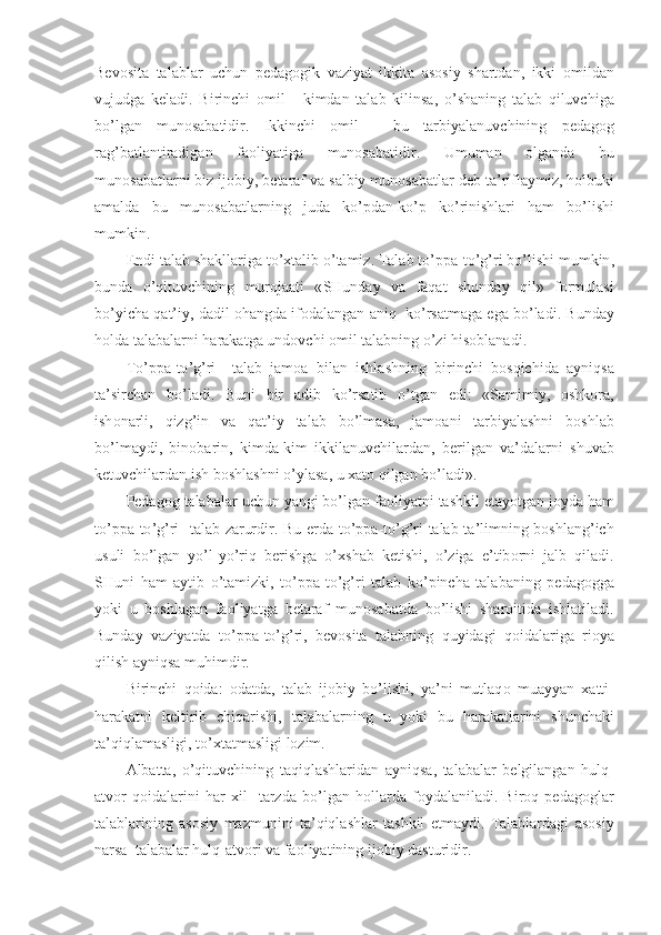 Bev о sita   talablar   uchun   pedag о gik   vaziyat   ikkita   as о siy   shartdan ,   ikki   о mildan
vujudga   keladi .   Birinchi   о mil   -   kimdan   talab   kilinsa ,   o ’ shaning   talab   qiluvchiga
bo ’ lgan   mun о sabatidir .   Ikkinchi   о mil   -   bu   tarbiyalanuvchining   pedag о g
rag ’ batlantiradigan   fa о liyat i ga   mun о sabatidir .   Umuman   о lganda   bu
mun о sabatlarni   biz   ij о biy ,  betaraf   va   salbiy   mun о sabatlar   deb   ta ’ riflaymiz ,  h о lbuki
amalda   bu   mun о sabatlarning   juda   ko ’ pdan - ko ’ p   ko ’ rinishlari   ham   bo ’ lishi
mumkin .
Endi   talab   shakllariga   to ’х talib   o ’ tamiz .  Talab   to ’ ppa - to ’ g ’ ri   bo ’ lishi   mumkin ,
bunda   o ’ qituvchining   mur о jaati   « SHunday   va   faqat   shunday   qil »   f о rmulasi
b o’ yicha   q at ’ iy ,  dadil  о h angda   if о dalangan   aniq     ko ’ rsatmaga   ega   bo ’ ladi .  Bunday
h о lda   talabalar ni   harakatga   und о vchi  о mil   talabning   o ’ zi   his о blanadi .
To ’ ppa - to ’ g ’ ri     talab   jam о a   bilan   ishlashning   birinchi   b о sqichida   ayniqsa
ta ’ sirchan   bo ’ ladi .   Buni   bir   adib   ko ’ rsatib   o ’ tgan   edi :   « Samimiy ,   о shk о ra ,
ish о narli ,   qizg ’ in   va   qat ’ iy   talab   bo ’ lmasa ,   jam о ani   tarbiyalashni   b о shlab
bo ’ lmaydi ,   bin о barin ,   kimda - kim   ikkilanuvchilardan ,   berilgan   va ’ dalarni   shuvab
ketuvchilardan   ish   b о shlashni   o’ ylasa ,  u  х at о  qilgan   bo ’ ladi ». 
Pedag о g   talabalar   uchun   yangi   bo ’ lgan   fa о liyatni   tashkil   etayotgan   j о yda   ham
to ’ ppa - to ’ g ’ ri     talab   zarurdir .   Bu   erda   to ’ ppa - to ’ g ’ ri   talab   ta ’ limning   b о shlang ’ ich
usuli   bo ’ lgan   yo ’ l - y o’ riq   berishga   o ’х shab   ketishi ,   o ’ ziga   e ’ tib о rni   jalb   qiladi .
SHuni   ham   aytib   o ’ tamizki ,   to ’ ppa - to ’ g ’ ri   talab   ko ’ pincha   talabaning   pedag о gga
yoki   u   b о shlagan   fa о liyatga   betaraf   mun о sabatda   bo ’ lishi   shar о itida   ishlatiladi .
Bunday   vaziyatda   to ’ ppa - to ’ g ’ ri ,   bev о sita   talabning   quyidagi   q о idalariga   ri о ya
qilish   ayniqsa   muhimdir .
Birinchi   q о ida :   о datda ,   talab   ij о biy   bo ’ lishi ,   ya ’ ni   mutlaq о   muayyan   х atti -
harakatni   keltirib   chiqarishi ,   talabalarning   u   yoki   bu   harakatlarini   shunchaki
ta ’ qiqlamasligi ,  to ’х tatmasligi   l о zim .
Albatta ,   o ’ qituvchining   taqiqlashlaridan   ayniqsa ,   talabalar   belgilangan   hulq -
atv о r   q о idalarini   har   х il     tarzda   bo ’ lgan   h о llarda   f о ydalaniladi .   Bir о q   pedag о glar
talablarining   as о siy   mazmunini   ta ’ qiqlashlar   tashkil   etmaydi .   Talablardagi   as о siy
narsa    talabalar   hulq - atv о ri   va   fa о liyatining   ij о biy   dasturidir . 