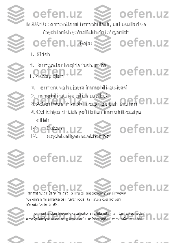 MAVZU: Fermentlarni immobillash, uni usullari va
foydalanish yo'nalishlarini o'rganish 
Reja:
I. Kirish
   1. Fermentlar haqida tushuncha
   II. Asosiy qism
1.  Ferment va hujayra immobilizatsiyasi
2. Immobilizatsiya qilish usullari
3. Adsorbsion immobillizatsiya qilish usullari 
4. Gel ichiga kiritish yo’li bilan immobilizatsiya 
qilish
III. Xulosa
IV. Foydalanilgan adabiyotlar
Fermentlar  ( enzimlar ) -   xilma - xil   biokimyoviy   va   kimyoviy  
reaksiyalarni   amalga   oshiruvchi   oqsil   tabiatiga   ega   bo ’ lgan  
biokatalizatorlardir . 
        Fermentlardan biologik katalizator sifatida odamlar, turli xil sohadagi
amaliy faoliyatlarida keng foydalanib kelishmoqda. Fermentlar manbai  