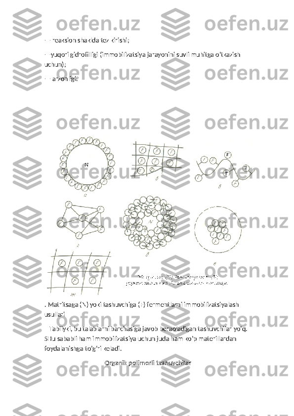 — reaksion shaklda tez kirishi;
—yuqori gidrofilligi (immobilizatsiya jarayonini suvli muhitga o’tkazish 
uchun);
— arzonligi.
. Matritsaga (N) yoki tashuvchiga (F) fermentlarni immobilizatsiyalash 
usullari
   Tabiiyki, bu talablarni barchasiga javob beraoladigan tashuvchilar yo’q. 
SHu sababli ham immobilizatsiya uchun juda ham ko’p materillardan 
foydalanishga to’g‘ri keladi.
 Organik polimerli tashuvchilar 