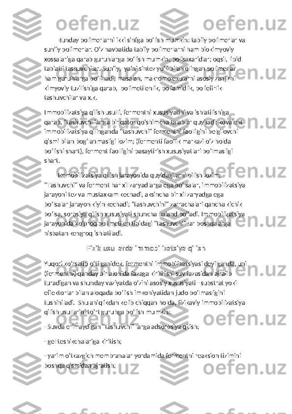 Bunday polimerlarni ikki sinfga bo’lish mumkin: tabiiy polimerlar va 
sun’iy polimerlar. O’z navbatida tabiiy polimerlarni ham biokimyoviy 
xossalariga qarab guruhlarga bo’lish mumkin; polisaxaridlar; oqsil, lipid 
tabiatli tashuvchilar. Sun’iy,  ya’ni sintez yo’li bilan olingan polimerlar 
ham guruhlarga bo’linadi, masalan, makromolekularni asosiy zanjirni 
kimyoviy tuzilishiga qarab,  polimetilenlik, poliamidlik, poliefirlik 
tashuvchilar va x.k. 
Immobilizatsiya qilish usulli, fermentni xususiyatini va ishlatilishiga 
qarab, "tashuvchi"larga bir qator qo’shimcha talablar quyiladi: kovalent 
immobilizatsiya qilinganda "tashuvchi" fermentni faolligini belgilovchi 
qismi bilan bog‘lanmasligi lozim; (fermenti faollik markazi o’z holda 
bo’lishi shart), ferment faolligini pasaytirish xususiyatlari bo’lmasligi 
shart. 
Immobilizatsiya qilish jarayonida quyidagilarni bilish lozim; 
"Tashuvchi" va ferment har xil zaryadlarga ega bo’lsalar, immobilizatsiya 
jarayoni tez va mustaxkam kechadi, aksincha bir xil zaryadga ega 
bo’lsalar jarayon kiyin kechadi; "tashuvchini" zarrachalari qancha kichik 
bo’lsa, sorbsiya qilish xususiyati shuncha baland bo’ladi. Immobilizatsiya 
jarayonida ko’proq polimetilen tipidagi "tashuvchi" lar boshqalarga 
nisbatan kengroq ishlatiladi.
Fizik usullarda immobilizatsiya qilish
Yuqori ko’rsatib o’tilganidek, fermentni immobilizatsiyasi deyilganda, uni
(fermentni) qanday bir alohida fazaga kiritilishi suv fazasidan ajralib 
turadigan va shunday vaziyatda o’zini asosiy xususiyati - substrat yoki 
effektorlar bilan aloqada bo’lish imkoniyatidan judo bo’lmasligini 
tushiniladi.  Shu aniqlikdan kelib chiqqan holda, fizikaviy immobilizatsiya 
qilish usullarini to’rt guruhga bo’lish mumkin: 
- Suvda erimaydigan "tashuvchi" larga adsorbsiya qilish; 
- gel teshikchalariga kiritish; 
- yarim o’tkazgich membranalar yordamida fermentni reaksion tizimini 
boshqa qismidan ajratish; 