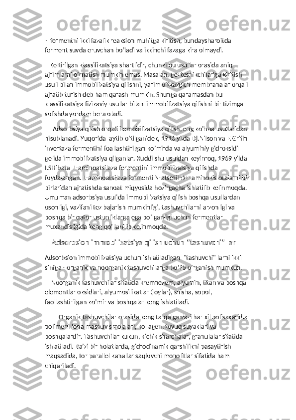 -  fermentni ikki fazalik reaksion muhitga kiritish, bundaysharoitda 
ferment suvda eruvchan bo’ladi va ikkinchi fazaga kira olmaydi.  
   Keltirilgan klassifikatsiya shartlidir, chunki bu usullar orasida aniq 
ajrimlarni o’rnatish mumkin emas. Masalan, gel teshikchilariga kiritish 
usuli bilan immobilizatsiya qilishni, yarim o’tkazgich membranalar orqali 
ajratib turish deb ham qarash mumkin. Shunga qaramasdan bu 
klassifikatsiya fizikaviy usullar bilan  immobilizatsiya qilishni bir tizimga 
solishda yordam bera oladi. 
     Adsorbsiya qilish orqali immobilizatsiya qilish, eng ko’hna usullaridan 
hisoblanadi. Yuqorida  aytib o’tilganidek, 1916 yilda Dj.Nilson va E.Grifin 
invertaza fermentini foallashtirilgan ko’mirda va alyuminiy gidroksidi 
gelida immobilizatsiya qilganlar. Xuddi shu usuldan keyinroq, 1969 yilda 
I.SHibata  L-aminoatsilaza fermentini immobilizatsiya qilishda 
foydalangan. L-aminoatsilaza fermenti N-atsetil-DL- aminokislotalarni bir 
birlaridan ajratishda sanoat miqyosida hozirgacha ishlatilib kelinmoqda. 
Umuman adsorbsiya usulida immobilizatsiya qilish boshqa usullardan 
osonligi, vazifani tez bajarish mumkinligi, tashuvchilarni arzonligi va 
boshqa bir qator ustunliklarga ega bo’lganligi uchun fermentlar 
muxandisligida keng qo’llanilib kelinmoqda.
    Adsorbsion immobilizatsiya qilish uchun "tashuvchi" lar
Adsorbsion immobilizatsiya uchun ishlatiladigan  "tashuvchi" larni ikki 
sinfga - organik va noorganik tashuvchilarga bo’lib o’rganish mumkun.  
    Noorganik tashuvchilar sifatida kremnezem, alyumin, titan va boshqa 
elementlar oksidlari, alyumosilikatlar (loylar), shisha, sopol, 
faollashtirilgan ko’mir va boshqalar keng ishlatiladi. 
Organik tashuvchilar orasida keng tarqalganlari har xil polisaxaridlar
polimerli ionalmashuv smolalari, kollagen, tovuq suyaklari va 
boshqalardir. Tashuvchilar kukun, kichik sharchalar, granulalar sifatida 
ishlatiladi. Ba’zi bir holatlarda, gidrodinamik qarshilikni pasaytirish 
maqsadida, tor parallel kanallar saqlovchi monolitlar sifatida ham 
chiqariladi.  