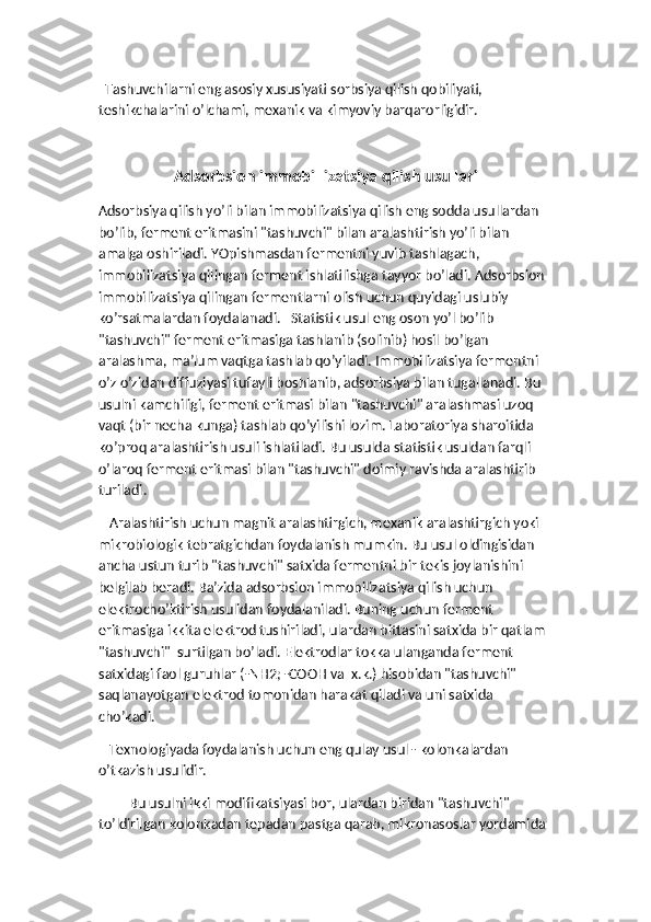   Tashuvchilarni eng asosiy xususiyati sorbsiya qilish qobiliyati, 
teshikchalarini o’lchami, mexanik va kimyoviy barqarorligidir. 
Adsorbsion immobillizatsiya qilish usullari
Adsorbsiya qilish yo’li bilan immobilizatsiya qilish eng sodda usullardan 
bo’lib, ferment eritmasini "tashuvchi" bilan aralashtirish yo’li bilan 
amalga oshiriladi. YOpishmasdan fermentni yuvib tashlagach, 
immobilizatsiya qilingan ferment ishlatilishga tayyor bo’ladi. Adsorbsion 
immobilizatsiya qilingan fermentlarni olish uchun quyidagi uslubiy 
ko’rsatmalardan foydalanadi.   Statistik usul eng oson yo’l bo’lib 
"tashuvchi" ferment eritmasiga tashlanib (solinib) hosil bo’lgan 
aralashma, ma’lum vaqtga tashlab qo’yiladi. Immobilizatsiya fermentni 
o’z o’zidan diffuziyasi tufayli boshlanib, adsorbsiya bilan tugallanadi. Bu 
usulni kamchiligi, ferment eritmasi bilan "tashuvchi" aralashmasi uzoq 
vaqt (bir necha kunga) tashlab qo’yilishi lozim. Laboratoriya sharoitida 
ko’proq aralashtirish usuli ishlatiladi. Bu usulda statistik usuldan farqli 
o’laroq ferment eritmasi bilan "tashuvchi" doimiy ravishda aralashtirib 
turiladi. 
   Aralashtirish uchun magnit aralashtirgich, mexanik aralashtirgich yoki 
mikrobiologik tebratgichdan foydalanish mumkin. Bu usul oldingisidan 
ancha ustun turib "tashuvchi" satxida fermentni bir tekis joylanishini 
belgilab beradi. Ba’zida adsorbsion immobilizatsiya qilish uchun 
elektrocho’ktirish usulidan foydalaniladi. Buning uchun ferment 
eritmasiga ikkita elektrod tushiriladi, ulardan bittasini satxida bir qatlam 
"tashuvchi"  surtilgan bo’ladi. Elektrodlar tokka ulanganda ferment 
satxidagi faol guruhlar (-NH2; -COOH va  x.k.) hisobidan "tashuvchi" 
saqlanayotgan elektrod tomonidan harakat qiladi va uni satxida 
cho’kadi.   
   Texnologiyada foydalanish uchun eng qulay usul - kolonkalardan 
o’tkazish usulidir. 
Bu usulni ikki modifikatsiyasi bor, ulardan biridan "tashuvchi" 
to’ldirilgan kolonkadan tepadan pastga qarab, mikronasoslar yordamida  