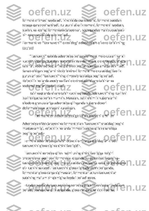 ferment eritmasi haydaladi, ikinchisida esa teskarisi, ferment pastdan 
tepaga qarab yo’naltiradi. Bu usulni afzallik tomoni, fermentni haydash, 
yuvish, va keyingi fermentativ jarayonlar, hech qanday manipulyasiyasiz 
bir kolonkani o’zida olib boriladi. 
Ferment va "tashuvchi" orasidagi adsorbsion o’zaro ta’sirning 
tabiati
"Tashuvchi" satxida adsorbsiya bo’lgan ferment molekulalari har xil 
kuchlar hisobiga, xususan nospetsifik Van-der-Vaals, elektrostatik, o’zaro
ta’sirlar, vodorod bog‘lari va gidrofob bog‘lar hisobiga amalga oshiriladi. 
Sanab o’tilgan bog‘larni nisbiy ishtiroki ferment molekulasidagi faollik 
guruhlari yoki "tashuvchi"ning kimyoviy tabiatiga bog‘liq bo’ladi. 
Ko’pchilik hollarda asosiy vazifani elektrostatik o’zaro ta’sirlar va 
vodorod bog‘lari tashkil etadi.
Ba’zi vaqtlarda o’zaro ta’sir kuchi oqibatida "tashuvchi"ning  tuzilishi
buzilishigacha borish mumkin. Masalan, ba’zi o’simlik hujayralarini 
sitodeks granulalariga adsorbsiya qilinganda hujayra devori 
deformatsiyaga uchragani kuzatilgan.
Fermentlar adsorbsiyasiga ta’sir etuvchi omillar
Adsorbsiya o’tish jarayoni va ferment bilan "tashuvchi" orasidagi bog‘ni 
mustaxkamligi, ko’pchilik hollarda immobilizatsiya qilish sharoitiga 
bog‘liq bo’ladi. 
  Ferment adsorbsiyasiga ta’sir etuvchi omillarga quyidagilar kiradi: 
tashuvchini g‘ovakligi va sirtini faolligidir. 
   Tashuvchini sorbsiya qilish  hajmi uning sirtini faolligiga  to’g‘ri 
proporsional oqsil yoki fermentga kelganda bu qonuniyat faqatgina 
tashuvchini g‘ovakligi oqsil molekulasidan anchagina katta bo’lgandagina
o’z kuchini saklaydi. Tashuvchini g‘ovakligi juda kichik bo’lganda,  
fermentlar g‘ovaklarga sig‘masalar, fermentlar uchun tashuvchilar 
satxining ma’lum bir qismigina foydali bo’ladi xolos. 
   Bunday paytlarda tashuvchining sorbsiya qilish imkoniyatlari juda kam 
bo’ladi, boshqacha qilib aytganda, g‘ovaklar qancha kichik bo’lsa,  