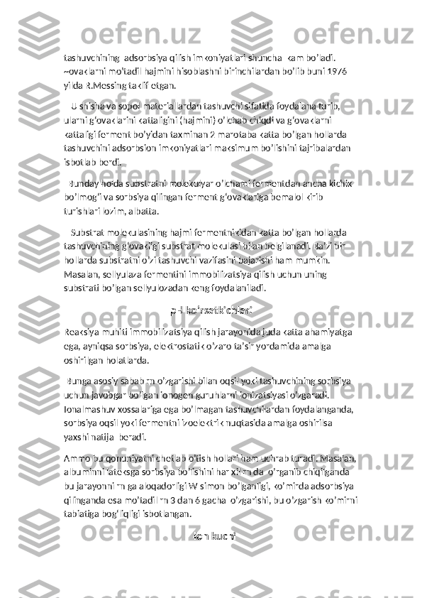 tashuvchining  adsorbsiya qilish imkoniyatlari shuncha  kam bo’ladi. 
~ovaklarni mo’tadil hajmini hisoblashni birinchilardan bo’lib buni 1976 
yilda R.Messing taklif etgan. 
   U shisha va sopol materiallardan tashuvchi sifatida foydalana turib, 
ularni g‘ovaklarini kattaligini (hajmini) o’lchab chiqdi va g‘ovaklarni 
kattaligi ferment bo’yidan taxminan 2 marotaba katta bo’lgan hollarda 
tashuvchini adsorbsion imkoniyatlari maksimum bo’lishini tajribalardan 
isbotlab berdi. 
  Bunday holda substratni molekulyar o’lchami fermentdan ancha kichik 
bo’lmog‘i va sorbsiya qilingan ferment g‘ovaklariga bemalol kirib 
turishlari lozim, albatta. 
   Substrat molekulasining hajmi fermentnikidan katta bo’lgan hollarda 
tashuvchining g‘ovakligi substrat molekulasi bilan belgilanadi. Ba’zi bir 
hollarda substratni o’zi tashuvchi vazifasini bajarishi ham mumkin. 
Masalan, sellyulaza fermentini immobilizatsiya qilish uchun uning 
substrati bo’lgan sellyulozadan keng foydalaniladi. 
pH ko’rsatkichlari
Reaksiya muhiti immobilizatsiya qilish jarayonida juda katta ahamiyatga 
ega, ayniqsa sorbsiya, elektrostatik o’zaro ta’sir yordamida amalga 
oshirilgan holatlarda. 
 Bunga asosiy sabab rn o’zgarishi bilan oqsil yoki tashuvchining sorbsiya 
uchun javobgar bo’lgan ionogen guruhlarni ionizatsiyasi o’zgaradi. 
Ionalmashuv xossalariga ega bo’lmagan tashuvchilardan foydalanganda, 
sorbsiya oqsil yoki fermentni izoelektrik nuqtasida amalga oshirilsa 
yaxshi natija  beradi. 
Ammo bu qonuniyatni chetlab o’tish hollari ham uchrab turadi. Masalan,
albuminni lateksga sorbsiya bo’lishini har xil rn da  o’rganib chiqilganda 
bu jarayonni rn ga aloqadorligi W simon bo’lganligi, ko’mirda adsorbsiya 
qilinganda esa mo’tadil rn 3 dan 6 gacha  o’zgarishi, bu o’zgarish ko’mirni
tabiatiga bog‘liqligi isbotlangan.
    Ion kuchi 