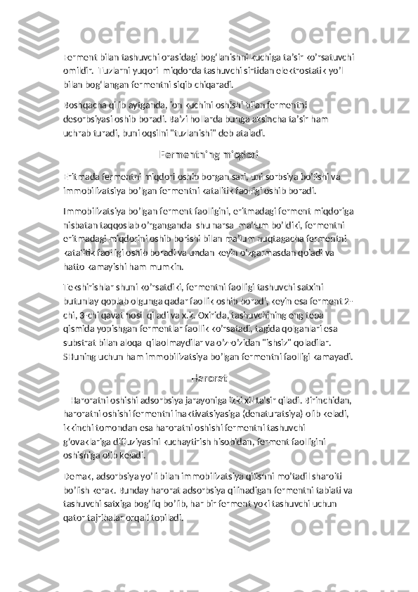 Ferment bilan tashuvchi orasidagi bog‘lanishni kuchiga ta’sir ko’rsatuvchi
omildir.  Tuzlarni yuqori  miqdorda tashuvchi sirtidan elektrostatik yo’l 
bilan bog‘langan fermentni siqib chiqaradi. 
Boshqacha qilib aytganda, ion kuchini oshishi bilan fermentni 
desorbsiyasi oshib boradi. Ba’zi hollarda bunga aksincha ta’sir ham 
uchrab turadi, buni oqsilni "tuzlanishi" deb ataladi.
Fermentning miqdori 
Eritmada fermentni miqdori oshib borgan sari, uni sorbsiya bo’lishi va 
immobilizatsiya bo’lgan fermentni katalitik faolligi oshib boradi. 
Immobilizatsiya bo’lgan ferment faolligini, eritmadagi ferment miqdoriga
nisbatan taqqoslab o’rganganda  shu narsa  ma’lum bo’ldiki, fermentni  
eritmadagi miqdorini oshib borishi bilan ma’lum nuqtagacha fermentni 
katalitik faolligi oshib boradi va undan keyin o’zgarmasdan qoladi va 
hatto kamayishi ham mumkin. 
Tekshirishlar shuni ko’rsatdiki, fermentni faolligi tashuvchi satxini 
butunlay qoplab olgunga qadar faollik oshib boradi, keyin esa ferment 2-
chi, 3-chi qavat hosil qiladi va x.k. Oxirida, tashuvchining eng tepa 
qismida yopishgan fermentlar faollik ko’rsatadi, tagida qolganlari esa 
substrat bilan aloqa  qilaolmaydilar va o’z-o’zidan "ishsiz" qoladilar. 
SHuning uchun ham immobilizatsiya bo’lgan fermentni faolligi kamayadi.
Harorat
   Haroratni oshishi adsorbsiya jarayoniga ikki xil ta’sir qiladi. Birinchidan, 
haroratni oshishi fermentni inaktivatsiyasiga (denaturatsiya) olib keladi, 
ikkinchi tomondan esa haroratni oshishi fermentni tashuvchi 
g‘ovaklariga diffuziyasini kuchaytirish hisobidan, ferment faolligini 
oshishiga olib keladi. 
Demak, adsorbsiya yo’li bilan immobilizatsiya qilishni mo’tadil sharoiti 
bo’lish kerak. Bunday harorat adsorbsiya qilinadigan fermentni tabiati va
tashuvchi satxiga bog‘liq bo’lib, har bir ferment yoki tashuvchi uchun 
qator tajribalar orqali topiladi.  