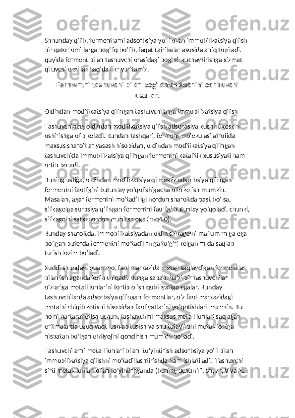 Shhunday qilib, fermentlarni adsorbsiya yo’li bilan immobilizatsiya qilish 
bir qator omillarga bog‘liq bo’lib, faqat tajribalar asosida aniq topiladi. 
quyida ferment bilan tashuvchi orasidagi bog‘ni  kuchaytirishga xizmat 
qiluvchi omillar haqida fikr yuritamiz.
Fermentni tashuvchi bilan bog‘lanish kuchini oshiruvchi
usullar.
Oldindan modifikatsiya qilingan tashuvchilarga immobilizatsiya qilish
Tashuvchining oldindan modifikatsiya qilish adsorbsiya kuchini keskin 
oshirishga olib keladi. Bundan tashqari, ferment molekulasi atrofida 
maxsus sharoitlar yasash hisobidan, oldindan modifikatsiya qilingan 
tashuvchida immobilizatsiya qilingan fermentni katalitik xususiyati ham 
ortib boradi. 
Buning ustiga, oldindan modifikatsiya qilmaslik adsorbsiya qilingan 
fermentni faolligini butunlay yo’qolishigacha olib kelish mumkin. 
Masalan, agar fermentni mo’tadilligi nordon sharoitda past bo’lsa, 
silikagelga sorbsiya qilingan fermentni faolligi butunlay yo’qoladi, chunki,
silikagelni satxi nordon muhitga ega (rnq4,0). 
Bunday sharoitda, immobilizatsiyadan oldin silikagelni ma’lum rn ga ega 
bo’lgan buferda fermentni mo’tadil rn ga to’g‘ri kelgan rn da saqlab 
turish lozim bo’ladi. 
Xuddi shunday muammo, faol markazida metall saqlaydigan fermentlar 
bilan ishlaganda kelib chiqadi. Bunga sabab, ba’zi bir tashuvchilar 
o’zlariga metall ionlarini tortib olish qobiliyatiga egalar. Bunday 
tashuvchilarda adsorbsiya qilingan fermentlar, o’z faol markazidagi 
metalni chiqib ketishi hisobidan faoliyatlarini yo’qotishlari mumkin. Bu 
holni bartaraf etish uchun, tashuvchini maxsus metall ionlari saqlagan 
eritmalarda uzoq vaqt  ushlab turish va shu tufayli uni metall ioniga 
nisbatan bo’lgan ehtiyojini qondirish mumkin bo’ladi.
Tashuvchilarni metall ionlari bilan  to’yintirish adsorbsiya yo’li bilan 
immobilizatsiya qilishni mo’tadillashtirishda ham ishlatiladi.  Tashuvchi 
sirti metall ionlari bilan to’yintirilganda (buning uchun Ti, Sn, Zr, V va Fe   