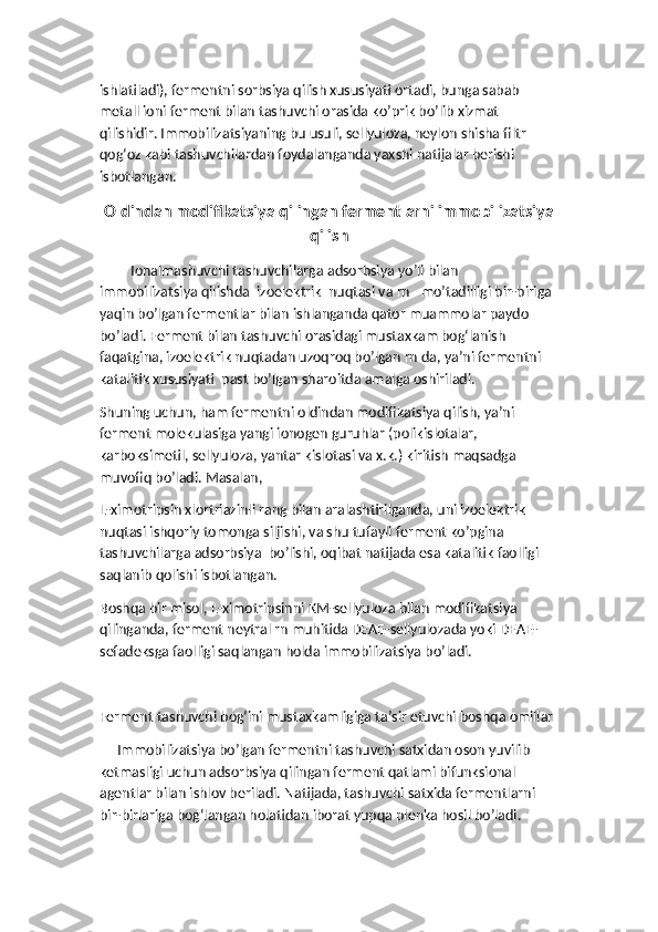 ishlatiladi), fermentni sorbsiya qilish xususiyati ortadi, bunga sabab 
metall ioni ferment bilan tashuvchi orasida ko’prik bo’lib xizmat 
qilishidir. Immobilizatsiyaning bu usuli, sellyuloza, neylon shisha filtr 
qog‘oz kabi tashuvchilardan foydalanganda yaxshi natijalar berishi 
isbotlangan. 
Oldindan modifikatsiya qilingan fermentlarni immobilizatsiya
qilish
Ionalmashuvchi tashuvchilarga adsorbsiya yo’li bilan 
immobilizatsiya qilishda  izoelektrik  nuqtasi va rn –mo’tadilligi bir-biriga 
yaqin bo’lgan fermentlar bilan ishlanganda qator muammolar paydo 
bo’ladi. Ferment bilan tashuvchi orasidagi mustaxkam bog‘lanish 
faqatgina, izoelektrik nuqtadan uzoqroq bo’lgan rn da, ya’ni fermentni 
katalitik xususiyati  past bo’lgan sharoitda amalga oshiriladi.
Shuning uchun, ham fermentni oldindan modifikatsiya qilish, ya’ni 
ferment molekulasiga yangi ionogen guruhlar (polikislotalar, 
karboksimetil, sellyuloza, yantar kislotasi va x.k.) kiritish maqsadga 
muvofiq bo’ladi. Masalan,  
L-ximotripsin xlortriazinli rang bilan aralashtirilganda, uni izoelektrik 
nuqtasi ishqoriy tomonga siljishi, va shu tufayli ferment ko’pgina 
tashuvchilarga adsorbsiya  bo’lishi, oqibat natijada esa katalitik faolligi 
saqlanib qolishi isbotlangan. 
Boshqa bir misol, L-ximotripsinni KM-sellyuloza bilan modifikatsiya 
qilinganda, ferment neytral rn muhitida DEAE-sellyulozada yoki DEAE-
sefadeksga faolligi saqlangan holda immobilizatsiya bo’ladi. 
Ferment tashuvchi bog‘ini mustaxkamligiga ta’sir etuvchi boshqa omillar
     Immobilizatsiya bo’lgan fermentni tashuvchi satxidan oson yuvilib 
ketmasligi uchun adsorbsiya qilingan ferment qatlami bifunksional 
agentlar bilan ishlov beriladi. Natijada, tashuvchi satxida fermentlarni 
bir-birlariga bog‘langan holatidan iborat yupqa plenka hosil bo’ladi.  