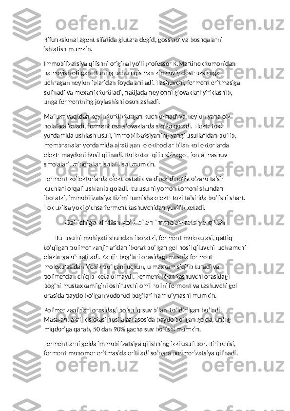 Bifunksional agent sifatida glutaraldegid, gossipol va boshqalarni 
ishlatish mumkin. 
Immobilizatsiya qilishni original yo’li professor K.Martinek tomonidan 
namoyish etilgan. Buning uchun qisman kimyoviy destruksiyaga 
uchragan neylon iplaridan foydalaniladi. Tashuvchi, ferment eritmasiga 
solinadi va mexanik tortiladi, natijada neylonni g‘ovaklari yiriklashib, 
unga fermentning joylashishi osonlashadi. 
Ma’lum vaqtdan keyin tortib turgan kuch olinadi va neylon yana o’z 
holatiga keladi, ferment esa g‘ovaklarda siqilib qoladi. Elektr toki 
yordamida ushlash usuli, immobilizatsiyaning yangi usullaridan bo’lib, 
membranalar yordamida ajratilgan  elektrodlar bilan kollektorlarda 
elektr maydoni hosil qilinadi. Kollektor qilib silikagel, ion almashuv 
smolalari, minerallar ishlatilishi mumkin. 
Ferment kollektorlarda elektrostatik va dipol-dipollik o’zaro ta’sir 
kuchlari orqali ushlanib qoladi. Bu usulni yomon tomoni shundan 
iboratki, immobilizatsiya tizimi hamisha elektr toki ta’sirida bo’lishi shart.
Tok uzilsa yoki o’chsa ferment tashuvchidan yuvilib ketadi.
Gel ichiga kiritish yo’li bilan immobilizatsiya qilish
       Bu  usulni mohiyati shundan iboratki, ferment molekulasi, qattiq 
to’qilgan polimer zanjirlaridan iborat bo’lgan gel hosil qiluvchi  uchlamchi
elaklarga o’rnatiladi. Zanjir bog‘lari orasidagi masofa ferment 
molekulasidan kichik bo’lgani uchun, u maxkam siqilib turadi va 
polimerdan chiqib  keta olmaydi. Ferment bilan tashuvchi orasidagi 
bog‘ni mustaxkamligini oshiruvchi omil rolini ferment va tashuvchi gel 
orasida paydo bo’lgan vodorod bog‘lari ham o’ynashi mumkin. 
Polimer zanjirlari orasidagi bo’shliq suv bilan  to’ldirilgan bo’ladi. 
Masalan, akril kislotasi hosilalari asosida paydo bo’lgan gelda, uning 
miqdoriga qarab, 50 dan 90% gacha suv bo’lishi mumkin.
Fermentlarni gelda immobilizatsiya qilishning ikki usuli bor. Birinchisi, 
ferment monomer eritmasida eritiladi so’ngra polimerizatsiya qilinadi.  