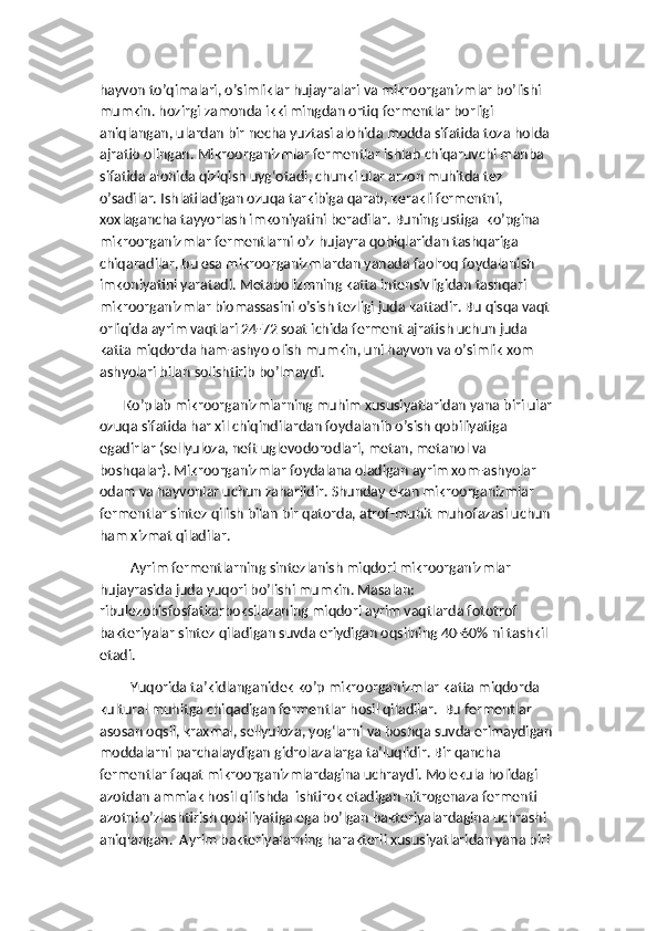 hayvon to’qimalari, o’simliklar hujayralari va mikroorganizmlar bo’lishi 
mumkin. hozirgi zamonda ikki mingdan ortiq fermentlar borligi 
aniqlangan, ulardan bir necha yuztasi alohida modda sifatida toza holda 
ajratib olingan. Mikroorganizmlar fermentlar ishlab chiqaruvchi manba 
sifatida alohida qiziqish uyg‘otadi, chunki ular arzon muhitda tez 
o’sadilar. Ishlatiladigan ozuqa tarkibiga qarab, kerakli fermentni, 
xoxlagancha tayyorlash imkoniyatini beradilar. Buning ustiga  ko’pgina 
mikroorganizmlar fermentlarni o’z hujayra qobiqlaridan tashqariga 
chiqaradilar, bu esa mikroorganizmlardan yanada faolroq foydalanish 
imkoniyatini yaratadi. Metabolizmning katta intensivligidan tashqari 
mikroorganizmlar biomassasini o’sish tezligi juda kattadir. Bu qisqa vaqt 
orliqida ayrim vaqtlari 24-72 soat ichida ferment ajratish uchun juda 
katta miqdorda ham-ashyo olish mumkin, uni hayvon va o’simlik xom 
ashyolari bilan solishtirib bo’lmaydi.
       Ko’plab mikroorganizmlarning muhim xususiyatlaridan yana biri ular 
ozuqa sifatida har xil chiqindilardan foydalanib o’sish qobiliyatiga 
egadirlar (sellyuloza, neft uglevodorodlari, metan, metanol va 
boshqalar). Mikroorganizmlar foydalana oladigan ayrim xom-ashyolar 
odam va hayvonlar uchun zaharlidir. Shunday ekan mikroorganizmlar  
fermentlar sintez qilish bilan bir qatorda, atrof-muhit muhofazasi uchun 
ham xizmat qiladilar.
Ayrim fermentlarning sintezlanish miqdori mikroorganizmlar 
hujayrasida juda yuqori bo’lishi mumkin. Masalan: 
ribulezobisfosfatkarboksilazaning miqdori ayrim vaqtlarda fototrof 
bakteriyalar sintez qiladigan suvda eriydigan oqsilning 40-60% ni tashkil 
etadi.
Yuqorida ta’kidlanganidek ko’p mikroorganizmlar katta miqdorda 
kultural muhitga chiqadigan fermentlar hosil qiladilar.  Bu fermentlar 
asosan oqsil, kraxmal, sellyuloza, yog‘larni va boshqa suvda erimaydigan 
moddalarni parchalaydigan gidrolazalarga ta’luqlidir. Bir qancha 
fermentlar faqat mikroorganizmlardagina uchraydi. Molekula holidagi 
azotdan ammiak hosil qilishda  ishtirok etadigan nitrogenaza fermenti 
azotni o’zlashtirish qobiliyatiga ega bo’lgan bakteriyalardagina uchrashi 
aniqlangan.  Ayrim bakteriyalarning harakterli xususiyatlaridan yana biri  