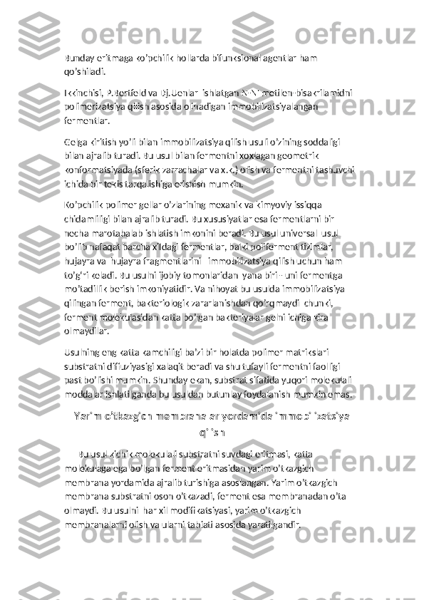 Bunday eritmaga ko’pchilik hollarda bifunksional agentlar ham 
qo’shiladi. 
Ikkinchisi, P.Bertfeld va Dj.Uenlar  ishlatgan N-N' metilen-bisakrilamidni 
polimerizatsiya qilish asosida olinadigan immobilizatsiyalangan 
fermentlar. 
Gelga kiritish yo’li bilan immobilizatsiya qilish usuli o’zining soddaligi 
bilan ajralib turadi. Bu usul bilan fermentni xoxlagan geometrik 
konformatsiyada (sferik zarrachalar va x.k.) olish va fermentni tashuvchi 
ichida bir tekis tarqalishiga erishish mumkin.
Ko’pchilik polimer gellar o’zlarining mexanik va kimyoviy issiqqa 
chidamliligi bilan ajralib turadi. Bu xususiyatlar esa fermentlarni bir 
necha marotabalab ishlatish imkonini beradi. Bu usul universal  usul 
bo’lib nafaqat barcha xildagi fermentlar, balki poliferment tizimlar, 
hujayra va  hujayra fragmentlarini   immobilizatsiya qilish uchun ham 
to’g‘ri keladi. Bu usulni ijobiy tomonlaridan  yana biri - uni fermentga 
mo’tadillik berish imkoniyatidir. Va nihoyat bu usulda immobilizatsiya 
qilingan ferment, bakteriologik zararlanishdan qo’rqmaydi  chunki, 
ferment molekulasidan katta bo’lgan bakteriyalar gelni ichiga kira 
olmaydilar.
Usulning eng katta kamchiligi ba’zi bir holatda polimer matrikslari 
substratni diffuziyasigi xalaqit beradi va shu tufayli fermentni faolligi  
past bo’lishi mumkin. Shunday ekan, substrat sifatida yuqori molekulali 
moddalar ishlatilganda bu usuldan butunlay foydalanish mumkin emas.
Yarim o’tkazgich membranalar yordamida immobilizatsiya
qilish
      Bu usul kichik molekulali substratni suvdagi eritmasi, katta 
molekulaga ega bo’lgan ferment eritmasidan yarim o’tkazgich 
membrana yordamida ajralib turishiga asoslangan. Yarim o’tkazgich 
membrana substratni oson o’tkazadi, ferment esa membranadan o’ta 
olmaydi. Bu usulni  har xil modifikatsiyasi, yarim o’tkazgich 
membranalarni olish va ularni tabiati asosida yaratilgandir. 