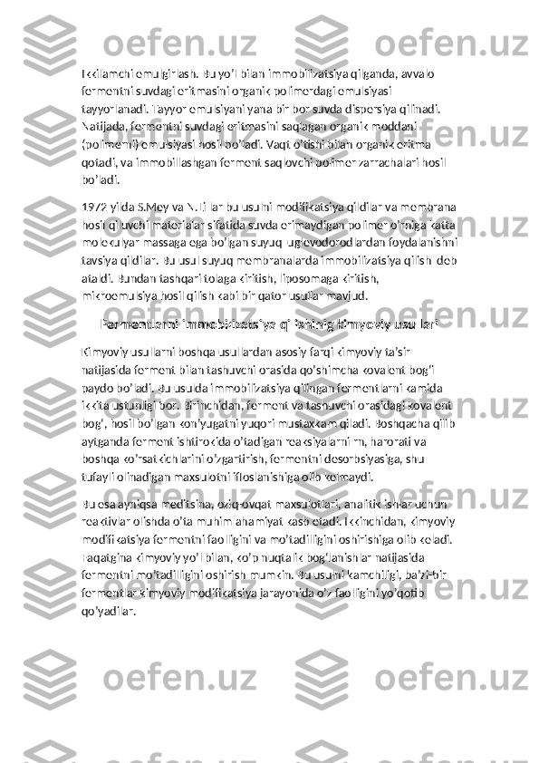 Ikkilamchi emulgirlash. Bu yo’l bilan immobilizatsiya qilganda, avvalo 
fermentni suvdagi eritmasini organik polimerdagi emulsiyasi 
tayyorlanadi. Tayyor emulsiyani yana bir bor suvda dispersiya qilinadi. 
Natijada, fermentni suvdagi eritmasini saqlagan organik moddani 
(polimerni) emulsiyasi hosil bo’ladi. Vaqt o’tishi bilan organik eritma 
qotadi, va immobillashgan ferment saqlovchi polimer zarrachalari hosil 
bo’ladi.
1972 yilda S.Mey va N.Li lar bu usulni modifikatsiya qildilar va membrana
hosil qiluvchi materialar sifatida suvda erimaydigan polimer o’rniga katta
molekulyar massaga ega bo’lgan suyuq  uglevodorodlardan foydalanishni
tavsiya qildilar. Bu usul suyuq membranalarda immobilizatsiya qilish  deb
ataldi. Bundan tashqari tolaga kiritish, liposomaga kiritish, 
mikroemulsiya hosil qilish kabi bir qator usullar mavjud.
Fermentlarni immobilizatsiya qilishinig kimyoviy usullari
Kimyoviy usullarni boshqa usullardan asosiy farqi kimyoviy ta’sir 
natijasida ferment bilan tashuvchi orasida qo’shimcha kovalent bog‘i 
paydo bo’ladi. Bu usulda immobilizatsiya qilingan fermentlarni kamida 
ikkita ustunligi bor. Birinchidan, ferment va tashuvchi orasidagi kovalent 
bog‘, hosil bo’lgan kon’yugatni yuqori mustaxkam qiladi. Boshqacha qilib
aytganda ferment ishtirokida o’tadigan reaksiyalarni rn, harorati va 
boshqa ko’rsatkichlarini o’zgartirish, fermentni desorbsiyasiga, shu 
tufayli olinadigan maxsulotni ifloslanishiga olib kelmaydi. 
Bu esa ayniqsa meditsina, oziq-ovqat maxsulotlari, analitik ishlar uchun 
reaktivlar olishda o’ta muhim ahamiyat kasb etadi. Ikkinchidan, kimyoviy
modifikatsiya fermentni faolligini va mo’tadilligini oshirishiga olib keladi. 
Faqatgina kimyoviy yo’l bilan, ko’p nuqtalik bog‘lanishlar natijasida 
fermentni mo’tadilligini oshirish mumkin. Bu usulni kamchiligi, ba’zi-bir 
fermentlar kimyoviy modifikatsiya jarayonida o’z faolligini yo’qotib 
qo’yadilar. 