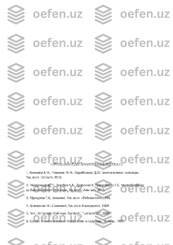 FOYDALANILGAN ADABIYOTLAR RO’YXATI:
1. Комилов Х.М., Рахимов М.М., Одилбекова Д.Ю. Биотехнология асослари. 
Тошкент. Extreum. 2010.
2. Мирҳамидова Р., Вахабов А.Х., Давранов Қ, Турсунбоева Г.С. Микробиология 
ва биотехнология асослари. Тошкент. Илм-зиё. 2014.
3. Тўрақулов Ё.Ҳ. Биокимё. Тошкент. «Ўзбекистон», 1996
4. Валихонов М.Н.Биокимё. Тошкент.Университет, 2009
5. M.N. Valixanov. Biokimyo. Toshkent. “Universitet”. 2009
6. Сассон А. Биотехнология: свершения и надежды. М.:мир. 1987. 