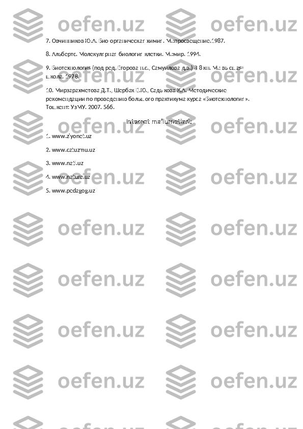 7. Овчинников Ю.А. Био-органическая химия. М.:просвещение.1987.
8. Альбертс. Молекулярная биология клетки. М.:мир. 1994.
9. Биотехнология (под ред. Егорова н.с., Самуилова д.в.) В 8 кн. М.: высшая 
школа. 1978.
10. Мирзарахметова Д.Т., Шербак Е.Ю., Садыкова К.А. Методические 
рекомендации по проведению большого практикума курса «Биотехнология». 
Тошкент: УзМУ. 2007. 56б.
           Internet ma’lumotlari:
1. www.ziyonet.uz
2. www.catuzmu.uz
3. www.natl.uz
4. www.nature.uz
5. www.pedagog.uz 
