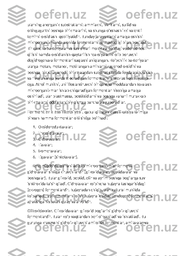 ularning anorganik substratlarni: ammiakni, nitritlarni, sulfid va 
oltingugurtni boshqa birikmalarini, va shunga o’xshash ikki valentli 
temirni oksidlash  qobiliyatidir. Bunday jarayonlarni amalga oshishi 
mikroorganizmlarda alohida fermentlarning mavjudligi bilan bog‘liqdir. 
Bir qancha bakteriyalar va suv o’tlari molekula holidagi vodorod hosil 
qilishi hamda oksidlanish-qaytarilish reaksiyalarini olib boruvchi 
degidrogenaza fermentlari saqlashi aniqlangan. Ko’pchilik bakteriyalar 
ularga metan, metanol, metillangan aminlarni, uglerod oksidini va 
boshqa  bir xil uglerodli birikmalardan substrat sifatida foydalanib, o’sish 
va rivojlanishga yordam beradigan fermentlarni sintezlash qobiliyatiga 
ega. Atrof muhitni, uni ifloslantiruvchi bir qancha moddalardan tozalash 
mikroorganizmlar ishlab chiqaradigan fermentlar hisobiga amalga 
oshiriladi, ular plastmassa, pestitsidlarni va boshqa zaharli murakkab 
birikmalarni oddiy tarkibiy qismga parchalab yuboradilar.
Fermentlar klassifikatsiyasi.  qabul qilingan klassifikatsiya tizimiga 
binoan hamma fermentlar olti sinfga bo’linadi:
1. Oksidoreduktazalar;
2. Transferazalar;
3. Gidrolazalar;
4. Liazalar;
5. Izomerazalar;
6. Ligazalar (sintetazalar).
     Keng miqdorda qo’llaniladigan mikroorganizmlar fermenti - 
gidrolazalar sinfiga kiruvchilardir (glikozidazalar, peptidazalar va 
boshqalar). Bular glikozid, peptid, efir va ayrim boshqa bog‘larga suv 
ishtirokida ta’sir qiladi. Gidrolazalar ko’pincha hujayra tashqarisidagi 
(ekzogen) fermentlardir. hujayradan chiqib, ular kultural muhitda 
to’planadi. Bu fermentlarni olish hujayra ichidagi (endogen) fermentlarni
ajratishga nisbatan qulay va arzondir. 
Glikozidazalar . Glikozidazalar -glikozid bog‘larini gidroliz qiluvchi 
fermentlardir. Bular ko’p vaqtlardan beri o’rganiladi va ishlatiladi. Bu 
guruhga kraxmalni gidroliz qiluvchi amilolitik fermentlar, amilazalar va  