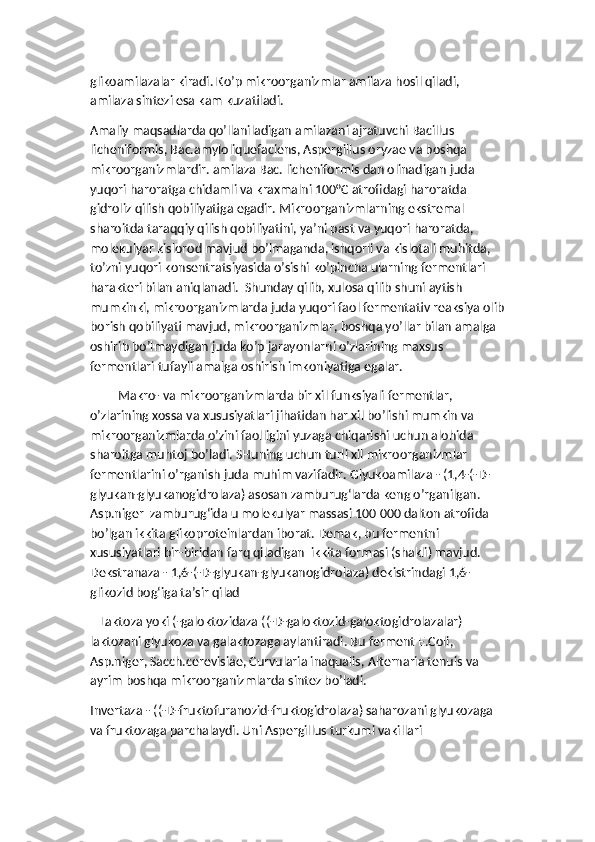 glikoamilazalar kiradi. Ko’p mikroorganizmlar amilaza hosil qiladi,  
amilaza sintezi esa kam kuzatiladi. 
Amaliy maqsadlarda qo’llaniladigan amilazani ajratuvchi Bacillus 
licheniformis, Bac.amyloliquefaciens, Aspergillus oryzae va boshqa 
mikroorganizmlardir. amilaza Bac. licheniformis dan olinadigan juda 
yuqori haroratga chidamli va kraxmalni 100°C atrofidagi haroratda 
gidroliz qilish qobiliyatiga egadir. Mikroorganizmlarning ekstremal 
sharoitda taraqqiy qilish qobiliyatini, ya’ni past va yuqori haroratda, 
molekulyar kislorod mavjud bo’lmaganda, ishqorli va kislotali muhitda, 
to’zni yuqori konsentratsiyasida o’sishi ko’pincha ularning fermentlari 
harakteri bilan aniqlanadi.  Shunday qilib, xulosa qilib shuni aytish 
mumkinki, mikroorganizmlarda juda yuqori faol fermentativ reaksiya olib
borish qobiliyati mavjud, mikroorganizmlar, boshqa yo’llar bilan amalga 
oshirib bo’lmaydigan juda ko’p jarayonlarni o’zlarining maxsus 
fermentlari tufayli amalga oshirish imkoniyatiga egalar.
Makro- va mikroorganizmlarda bir xil funksiyali fermentlar, 
o’zlarining xossa va xususiyatlari jihatidan har xil bo’lishi mumkin va 
mikroorganizmlarda o’zini faolligini yuzaga chiqarishi uchun alohida 
sharoitga muhtoj bo’ladi. SHuning uchun turli xil mikroorganizmlar 
fermentlarini o’rganish juda muhim vazifadir. Glyukoamilaza - (1,4-(-D-
glyukan-glyukanogidrolaza) asosan zamburug‘larda keng o’rganilgan. 
Asp.niger  zamburug‘ida u molekulyar massasi 100 000 dalton atrofida 
bo’lgan ikkita glikoproteinlardan iborat. Demak, bu fermentni 
xususiyatlari bir-biridan farq qiladigan  ikkita formasi (shakli) mavjud. 
Dekstranaza - 1,6-(-D-glyukan-glyukanogidrolaza) dekistrindagi 1,6-
glikozid bog‘iga ta’sir qilad  
   Laktoza yoki (-galoktozidaza ((-D-galoktozid-galoktogidrolazalar) 
laktozani glyukoza va galaktozaga aylantiradi. Bu ferment E.Coli, 
Asp.niger, Sacch.cerevisiae, Curvularia inaqualis, Alternaria tenuis va 
ayrim boshqa mikroorganizmlarda sintez bo’ladi. 
Invertaza - ((-D-fruktofuranozid-fruktogidrolaza) saharozani glyukozaga 
va fruktozaga parchalaydi. Uni Aspergillus turkumi vakillari  