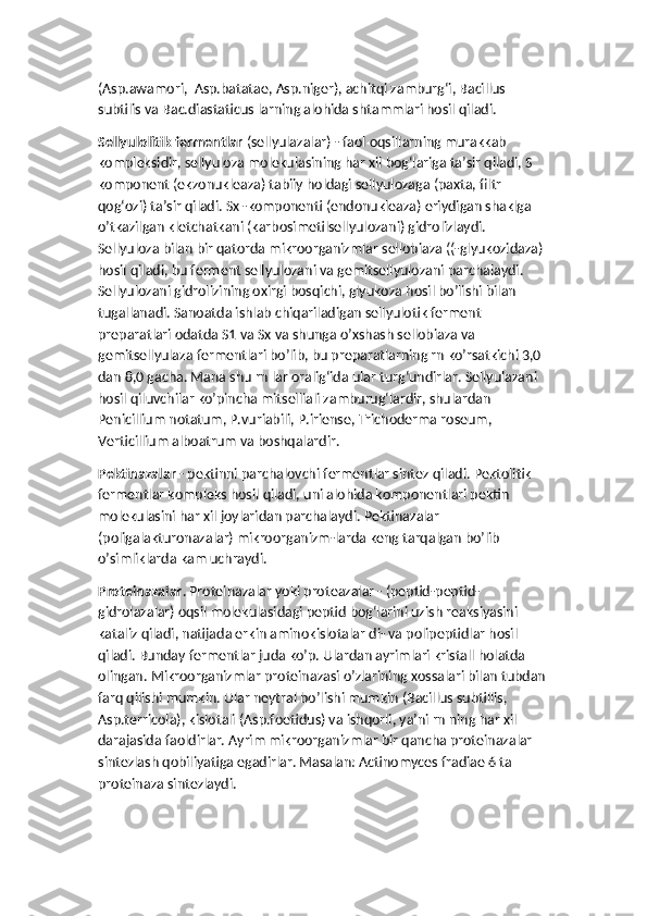 (Asp.awamori,  Asp.batatae, Asp.niger), achitqi zamburg‘i, Bacillus 
subtilis va Bac.diastaticus larning alohida shtammlari hosil qiladi.
Sellyulolitik fermentlar  (sellyulazalar) - faol oqsillarning murakkab 
kompleksidir, sellyuloza molekulasining har xil bog‘lariga ta’sir qiladi, S 
komponent (ekzonukleaza) tabiiy holdagi sellyulozaga (paxta, filtr 
qog‘ozi) ta’sir qiladi. Sx -komponenti (endonukleaza) eriydigan shaklga 
o’tkazilgan kletchatkani (karbosimetilsellyulozani) gidrolizlaydi. 
Sellyuloza bilan bir qatorda mikroorganizmlar sellobiaza ((-glyukozidaza) 
hosil qiladi, bu ferment sellyulozani va gemitsellyulozani parchalaydi. 
Sellyulozani gidrolizining oxirgi bosqichi, glyukoza hosil bo’lishi bilan 
tugallanadi. Sanoatda ishlab chiqariladigan sellyulotik ferment 
preparatlari odatda S1 va Sx va shunga o’xshash sellobiaza va 
gemitsellyulaza fermentlari bo’lib, bu preparatlarning rn ko’rsatkichi 3,0 
dan 8,0 gacha. Mana shu rn lar oralig‘ida ular turg‘undirlar. Sellyulazani 
hosil qiluvchilar ko’pincha mitselliali zamburug‘lardir, shulardan 
Penicillium notatum, P.vuriabili, P.iriense, Trichoderma roseum, 
Verticillium alboatrum va boshqalardir.
Pektinazalar  - pektinni parchalovchi fermentlar sintez qiladi. Pektolitik 
fermentlar kompleks hosil qiladi, uni alohida komponentlari pektin 
molekulasini har xil joylaridan parchalaydi. Pektinazalar 
(poligalakturonazalar) mikroorganizm-larda keng tarqalgan bo’lib 
o’simliklarda kam uchraydi.
Proteinazalar . Proteinazalar yoki proteazalar - (peptid-peptid-
gidrolazalar) oqsil molekulasidagi peptid bog‘larini uzish reaksiyasini 
kataliz qiladi, natijada erkin aminokislotalar di- va polipeptidlar hosil 
qiladi. Bunday fermentlar juda ko’p. Ulardan ayrimlari kristall holatda 
olingan. Mikroorganizmlar proteinazasi o’zlarining xossalari bilan tubdan 
farq qilishi mumkin. Ular neytral bo’lishi mumkin (Bacillus subtillis, 
Asp.terricola), kislotali (Asp.foetidus) va ishqorli, ya’ni rn ning har xil 
darajasida faoldirlar. Ayrim mikroorganizmlar bir qancha proteinazalar 
sintezlash qobiliyatiga egadirlar. Masalan: Actinomyces fradiae 6 ta 
proteinaza sintezlaydi. 