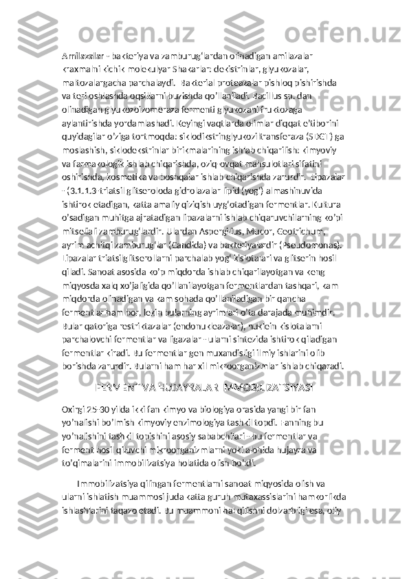 Amilazalar -  bakteriya va zamburug‘lardan olinadigan amilazalar 
kraxmalni kichik molekulyar Shakarlar: dekistrinlar, glyukozalar, 
maltozalargacha parchalaydi.  Bakterial proteazalar pishloq pishirishda 
va teri oshlashda oqsillarni buzishda qo’llaniladi. Bacillus sp. dan 
olinadigan glyukozoizomeraza fermenti glyukozani fruktozaga 
aylantirishda yordamlashadi. Keyingi vaqtlarda olimlar diqqat e’tiborini 
quyidagilar o’ziga tortmoqda: siklodikstringlyukoziltransferaza (SDGT) ga 
moslashish, siklodekstrinlar birikmalarining ishlab chiqarilish: kimyoviy 
va farmakologik ishlab chiqarishda, oziq-ovqat mahsulotlari sifatini  
oshirishda, kosmetika va boshqalar ishlab chiqarishda zarurdir.  Lipazalar
- (3.1.1.3-triatsil glitseroloda gidrolazalar lipid (yog‘) almashinuvida 
ishtirok etadigan, katta amaliy qiziqish uyg‘otadigan fermentlar. Kultura 
o’sadigan muhitga ajratadigan lipazalarni ishlab chiqaruvchilarning ko’pi 
mitseliali zamburug‘lardir. Ulardan Aspergillus, Mucor, Geotrichum, 
ayrim achitqi zamburug‘lar (Candida) va bakteriyalardir (Pseudomonas). 
Lipazalar triatsilglitserollarni parchalab yog‘ kislotalari va glitserin hosil 
qiladi. Sanoat asosida ko’p miqdorda ishlab chiqarilayotgan va keng 
miqyosda xalq xo’jaligida qo’llanilayotgan fermentlardan tashqari, kam 
miqdorda olinadigan va kam sohada qo’llaniladigan bir qancha 
fermentlar ham bor, lekin bularning ayrimlari o’ta darajada muhimdir.  
Bular qatoriga restriktazalar (endonukleazalar), nuklein kislotalarni 
parchalovchi fermentlar va ligazalar - ularni sintezida ishtirok qiladigan 
fermentlar kiradi. Bu fermentlar gen muxandisligi ilmiy ishlarini olib 
borishda zarurdir. Bularni ham har xil mikroorganizmlar ishlab chiqaradi.
FERMENT VA HUJAYRALAR IMMOBILIZATSIYASI 
Oxirgi 25-30 yilda ikki fan kimyo va biologiya orasida yangi bir fan 
yo’nalishi bo’lmish kimyoviy enzimologiya tashkil topdi. Fanning bu 
yo’nalishini tashkil topishini asosiy sababchilari - bu fermentlar va 
ferment hosil qiluvchi mikroorganizmlarni yoki alohida hujayra va 
to’qimalarini immobilizatsiya holatida olish bo’ldi. 
       Immobilizatsiya qilingan fermentlarni sanoat miqyosida olish va 
ularni ishlatish muammosi juda katta guruh mutaxassislarini hamkorlikda
ishlashlarini taqazo etadi. Bu muammoni hal qilishni dolzarbligi esa, oliy  