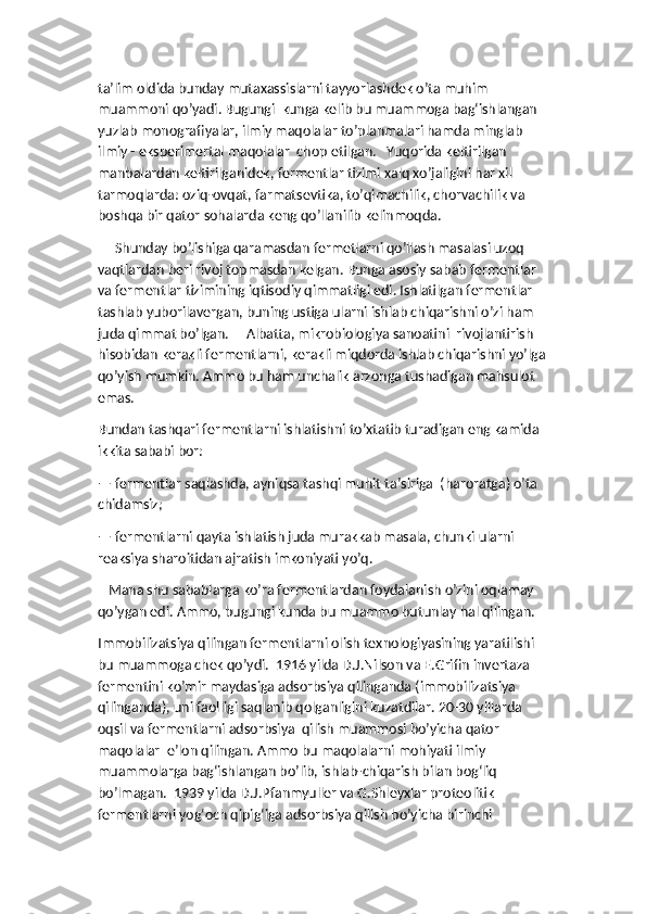 ta’lim oldida bunday mutaxassislarni tayyorlashdek o’ta muhim 
muammoni qo’yadi. Bugungi  kunga kelib bu muammoga bag‘ishlangan 
yuzlab monografiyalar, ilmiy maqolalar to’planmalari hamda minglab 
ilmiy - eksperimertal maqolalar  chop etilgan.   Yuqorida keltirilgan 
manbalardan keltirilganidek, fermentlar tizimi xalq xo’jaligini har xil 
tarmoqlarda: oziq-ovqat, farmatsevtika, to’qimachilik, chorvachilik va 
boshqa bir qator sohalarda keng qo’llanilib kelinmoqda. 
     Shunday bo’lishiga qaramasdan fermetlarni qo’llash masalasi uzoq 
vaqtlardan beri rivoj topmasdan kelgan. Bunga asosiy sabab fermentlar 
va fermentlar tizimining iqtisodiy qimmatligi edi. Ishlatilgan fermentlar 
tashlab yuborilavergan, buning ustiga ularni ishlab chiqarishni o’zi ham 
juda qimmat bo’lgan.     Albatta, mikrobiologiya sanoatini  rivojlantirish 
hisobidan kerakli fermentlarni, kerakli miqdorda ishlab chiqarishni yo’lga
qo’yish mumkin. Ammo bu ham unchalik arzonga tushadigan mahsulot 
emas. 
Bundan tashqari fermentlarni ishlatishni to’xtatib turadigan eng kamida 
ikkita sababi bor:
— fermentlar saqlashda, ayniqsa tashqi muhit ta’siriga  (haroratga) o’ta 
chidamsiz;
— fermentlarni qayta ishlatish juda murakkab masala, chunki ularni 
reaksiya sharoitidan ajratish imkoniyati yo’q. 
   Mana shu sabablarga ko’ra fermentlardan foydalanish o’zini oqlamay 
qo’ygan edi. Ammo, bugungi kunda bu muammo butunlay hal qilingan. 
Immobilizatsiya qilingan fermentlarni olish texnologiyasining yaratilishi 
bu muammoga chek qo’ydi.  1916 yilda D.J.Nilson va E.Grifin invertaza 
fermentini ko’mir maydasiga adsorbsiya qilinganda (immobilizatsiya 
qilinganda), uni faolligi saqlanib qolganligini kuzatdilar. 20-30 yillarda 
oqsil va fermentlarni adsorbsiya  qilish muammosi bo’yicha qator 
maqolalar  e’lon qilingan. Ammo bu maqolalarni mohiyati ilmiy 
muammolarga bag‘ishlangan bo’lib, ishlab-chiqarish bilan bog‘liq 
bo’lmagan.  1939 yilda D.J.Pfanmyuller va G.Shleyxlar proteolitik 
fermentlarni yog‘och qipig‘iga adsorbsiya qilish bo’yicha birinchi  