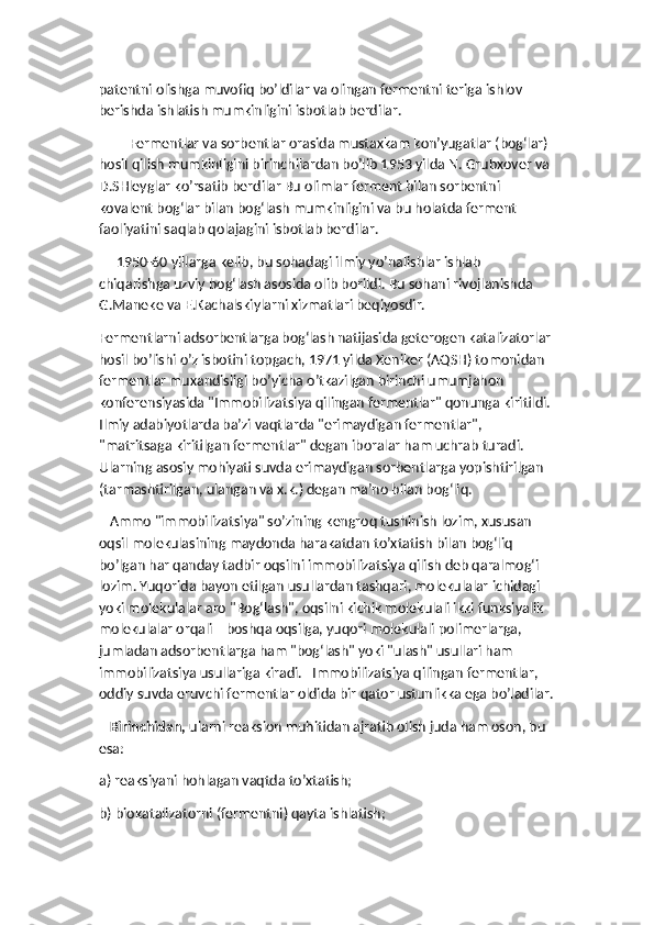 patentni olishga muvofiq bo’ldilar va olingan fermentni teriga ishlov 
berishda ishlatish mumkinligini isbotlab berdilar. 
Fermentlar va sorbentlar orasida mustaxkam kon’yugatlar (bog‘lar) 
hosil qilish mumkinligini birinchilardan bo’lib 1953 yilda N. Grubxover va 
D.SHleyglar ko’rsatib berdilar Bu olimlar ferment bilan sorbentni 
kovalent bog‘lar bilan bog‘lash mumkinligini va bu holatda ferment 
faoliyatini saqlab qolajagini isbotlab berdilar. 
     1950-60 yillarga kelib, bu sohadagi ilmiy yo’nalishlar ishlab 
chiqarishga uzviy bog‘lash asosida olib borildi. Bu sohani rivojlanishda 
G.Maneke va E.Kachalskiylarni xizmatlari beqiyosdir. 
Fermentlarni adsorbentlarga bog‘lash natijasida geterogen katalizatorlar 
hosil bo’lishi o’z isbotini topgach, 1971 yilda Xeniker (AQSH) tomonidan 
fermentlar muxandisligi bo’yicha o’tkazilgan birinchi umumjahon 
konferensiyasida "Immobilizatsiya qilingan fermentlar" qonunga kiritildi. 
Ilmiy adabiyotlarda ba’zi vaqtlarda "erimaydigan fermentlar", 
"matritsaga kiritilgan fermentlar" degan iboralar ham uchrab turadi. 
Ularning asosiy mohiyati suvda erimaydigan sorbentlarga yopishtirilgan 
(tarmashtirilgan, ulangan va x.k.) degan ma’no bilan bog‘liq. 
   Ammo "immobilizatsiya" so’zining kengroq tushinish lozim, xususan 
oqsil molekulasining maydonda harakatdan to’xtatish bilan bog‘liq 
bo’lgan har qanday tadbir oqsilni immobilizatsiya qilish deb qaralmog‘i 
lozim. Yuqorida bayon etilgan usullardan tashqari, molekulalar ichidagi 
yoki molekulalar aro "Bog‘lash", oqsilni kichik molekulali ikki funksiyalik 
molekulalar orqali    boshqa oqsilga, yuqori molekulali polimerlarga, 
jumladan adsorbentlarga ham "bog‘lash" yoki "ulash" usullari ham 
immobilizatsiya usullariga kiradi.   Immobilizatsiya qilingan fermentlar, 
oddiy suvda eruvchi fermentlar oldida bir qator ustunlikka ega bo’ladilar.
    Birinchidan,  ularni reaksion muhitidan ajratib olish juda ham oson, bu 
esa:  
a) reaksiyani hohlagan vaqtda to’xtatish;
b) biokatalizatorni (fermentni) qayta ishlatish; 