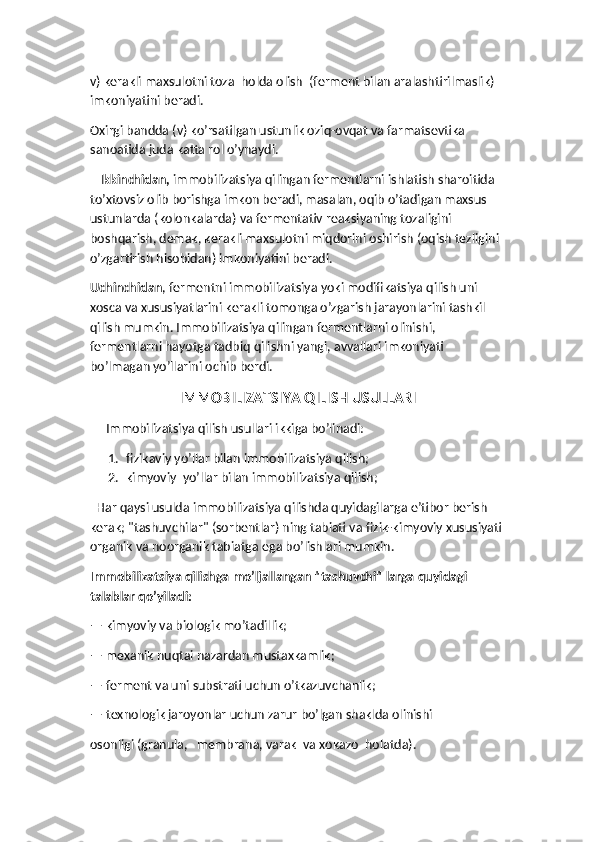 v) kerakli maxsulotni toza  holda olish  (ferment bilan aralashtirilmaslik) 
imkoniyatini beradi.
Oxirgi bandda (v) ko’rsatilgan ustunlik oziq-ovqat va farmatsevtika 
sanoatida juda katta rol o’ynaydi. 
   Ikkinchidan,  immobilizatsiya qilingan fermentlarni ishlatish sharoitida 
to’xtovsiz olib borishga imkon beradi, masalan, oqib o’tadigan maxsus 
ustunlarda (kolonkalarda) va fermentativ reaksiyaning tozaligini 
boshqarish, demak, kerakli maxsulotni miqdorini oshirish (oqish tezligini 
o’zgartirish hisobidan) imkoniyatini beradi.
Uchinchidan , fermentni immobilizatsiya yoki modifikatsiya qilish uni 
xosca va xususiyatlarini kerakli tomonga o’zgarish jarayonlarini tashkil 
qilish mumkin. Immobilizatsiya qilingan fermentlarni olinishi, 
fermentlarni hayotga tadbiq qilishni yangi, avvallari imkoniyati 
bo’lmagan yo’llarini ochib berdi.
IMMOBILIZATSIYA QILISH USULLARI
     Immobilizatsiya qilish usullari ikkiga bo’linadi: 
1. fizikaviy yo’llar bilan immobilizatsiya qilish; 
2. kimyoviy  yo’llar bilan immobilizatsiya qilish;
  Har qaysi usulda immobilizatsiya qilishda quyidagilarga e’tibor berish 
kerak; "tashuvchilar" (sorbentlar) ning tabiati va fizik-kimyoviy xususiyati 
organik va noorganik tabiatga ega bo’lishlari mumkin. 
Immobilizatsiya qilishga mo’ljallangan "tashuvchi" larga quyidagi 
talablar qo’yiladi:  
— kimyoviy va biologik mo’tadillik;
— mexanik nuqtai nazardan mustaxkamlik;
— ferment va uni substrati uchun o’tkazuvchanlik;
— texnologik jaroyonlar uchun zarur bo’lgan shaklda olinishi 
osonligi (granula,   membrana, varak  va xokazo  holatda). 