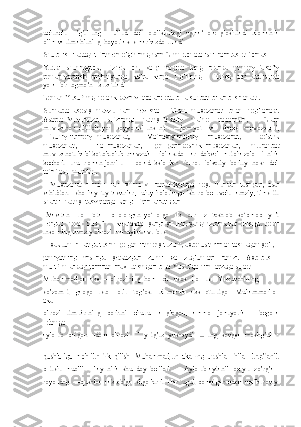 uchinchi     o’g’ilning     ―Obid     deb     atalishidagi   tagma‘no   anglashiladi.   Romanda
olim va ilm ahlining  hayoti asos markazda turadi. 
Shu bois oiladagi to’rtinchi o’g’ilning ismi Olim deb atalishi ham tasodif emas. 
Xuddi     shuningdek,     o’zbek     eli,     xalqi     haqida     keng     planda     ijtimoiy-falsafiy
roman   yaratish     mohitiyatiga     ko’ra     kenja     o’g’ilning     ―Elbek     deb     atalishida
yana  bir tagma‘no kuzatiladi. 
Roman Yusufning bolalik davri voqealari: ota-bola suhbati bilan boshlanadi. 
Suhbatda   asosiy   mavzu   ham   bevosita   ―Olam   muvozanati   bilan   bog’lanadi.
Asarda   Muvonazat     so’zining     badiiy-falsafiy     ma‘no     qatlamlari;     ―Olam
muvozanati   (Olloh–yer     sayyorasi–inson);     ―jamiyat     va     shaxs     muvozanati,
―Ruhiy-ijtimoiy   muvozanat,     ―Ma‘naviy-moddiy     muvozanat,     ―do’stlik
muvozanati,     ―oila   muvozanati,   ―qon-qarindoshlik   muvozanati,   ―muhabbat
muvozanati kabi kattakichik  mavzular  doirasida  parodaksal  mulohazalar  fonida
kechadi.   Bu   roman janrini   ―paradokslardan   iborat   falsafiy   badiiy   nasr   deb
ta‘riflash  mumkin.
―Muvozanat  romani  ham  xilma-xil  paradokslarga  boy.  Bundan  tashqari,  asar
sahifalari  osha  hayotiy  tasvirlar, ruhiy holatlarga ishora  beruvchi  ramziy,  timsolli
shartli  badiiy  tasvirlarga  keng  o’rin  ajratilgan
  Masalan:     qor     bilan     qoplangan   yo’llarga     ilk     bor     iz     tashlab     so’qmoq     yo’l
ochgan   bola   Yusuf    –   kelajakda   yangi yo’llar, yangi  izlanishlar qilishga qodir
insonning ramziy obrazi. Bahaybat avtobus 
–    vakuum holatiga tushib qolgan ijtimoiy tuzum, avtobus tilimlab tashlagan yo’l, 
jamiyatning     insonga     yetkazgan     zulmi     va     zug’umlari     ramzi.     Avtobus     -
multfilmlardagi temirtan maxluq singari bola Yusuf qalbini larzaga soladi.
Muhammadjon  aka  –  obrazining  ham  real  asosi  bor.  Bu  Yozuvchining 
so’zamol,   gapga   usta   notiq   tog’asi.   Romanda   aks   ettirilgan   Muhammadjon
aka 
obrazi     ilm-fanning     qadrini     chuqur     anglagan;     ammo     jamiyatda     ―begona
odamga 
aylanib  qolgan  odam  obrazi.  U  yolg’iz  yashaydi.  Uning  sevgan  mashg’uloti
–
qushlariga  mehribonlik  qilish.  Muhammadjon  akaning  qushlar   bilan  bog’lanib
qolishi  muallif    bayonida  shunday  beriladi:  ―Aylanib-aylanib  axiyri  zo’rg’a
rayondagi ―qushlar maktabiga ishga kirdi. Har tugul, qamalgan odam mafkuraviy  