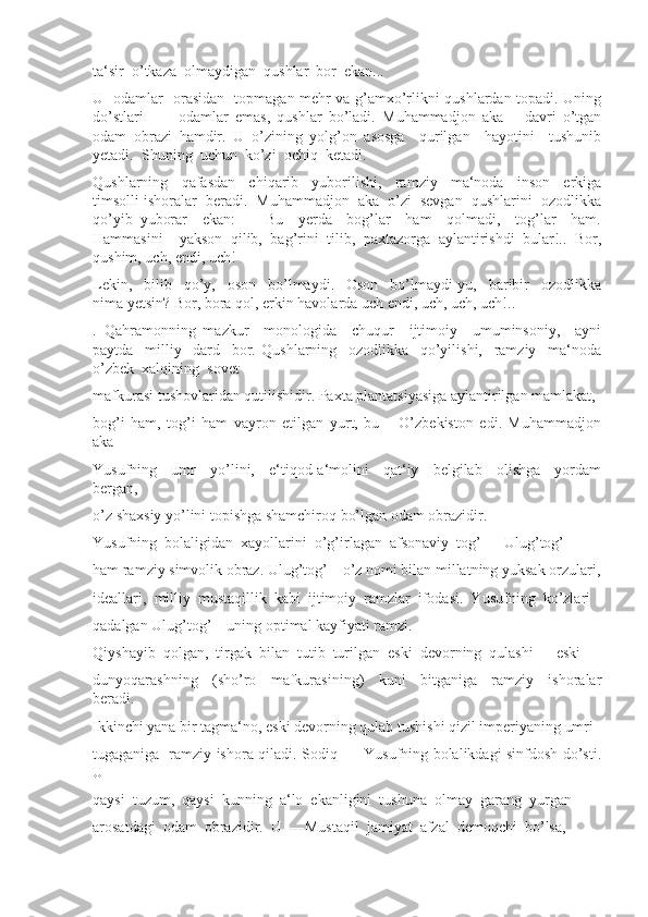 ta‘sir  o’tkaza  olmaydigan  qushlar  bor  ekan...  
U   odamlar   orasidan   topmagan mehr va g’amxo’rlikni qushlardan topadi. Uning
do’stlari     –     odamlar   emas,   qushlar   bo’ladi.   Muhammadjon   aka   –   davri   o’tgan
odam   obrazi   hamdir.   U   o’zining   yolg’on   asosga     qurilgan     hayotini     tushunib
yetadi.  Shuning  uchun  ko’zi  ochiq  ketadi. 
Qushlarning     qafasdan     chiqarib     yuborilishi,     ramziy     ma‘noda     inson     erkiga
timsolli ishoralar  beradi.  Muhammadjon  aka  o’zi  sevgan  qushlarini  ozodlikka
qo’yib   yuborar     ekan:     ―Bu     yerda     bog’lar     ham     qolmadi,     tog’lar     ham.
Hammasini     yakson   qilib,   bag’rini   tilib,   paxtazorga   aylantirishdi   bular!..   Bor,
qushim, uch, endi, uch! 
Lekin,     bilib     qo’y,     oson     bo’lmaydi.     Oson     bo’lmaydi-yu,     baribir     ozodlikka
nima yetsin? Bor, bora qol, erkin havolarda uch endi, uch, uch, uch!..
.   Qahramonning   mazkur     monologida     chuqur     ijtimoiy     umuminsoniy,     ayni
paytda     milliy     dard     bor.   Qushlarning     ozodlikka     qo’yilishi,     ramziy     ma‘noda
o’zbek  xalqining  sovet 
mafkurasi tushovlaridan qutilishidir. Paxta plantatsiyasiga aylantirilgan mamlakat, 
bog’i   ham,   tog’i   ham   vayron   etilgan   yurt,   bu   –   O’zbekiston   edi.   Muhammadjon
aka 
Yusufning     umr     yo’lini,     e‘tiqod-a‘molini     qat‘iy     belgilab     olishga     yordam
bergan, 
o’z shaxsiy yo’lini topishga shamchiroq bo’lgan odam obrazidir.
Yusufning  bolaligidan  xayollarini  o’g’irlagan  afsonaviy  tog’  –  Ulug’tog’ 
ham ramziy simvolik obraz. Ulug’tog’ – o’z nomi bilan millatning yuksak orzulari,
ideallari,  milliy  mustaqillik  kabi  ijtimoiy  ramzlar  ifodasi.  Yusufning  ko’zlari 
qadalgan Ulug’tog’ – uning optimal kayfiyati ramzi. 
Qiyshayib  qolgan,  tirgak  bilan  tutib  turilgan  eski  devorning  qulashi  –  eski 
dunyoqarashning     (sho’ro     mafkurasining)     kuni     bitganiga     ramziy     ishoralar
beradi. 
Ikkinchi yana bir tagma‘no, eski devorning qulab tushishi qizil imperiyaning umri 
tugaganiga   ramziy ishora qiladi. Sodiq   –   Yusufning bolalikdagi sinfdosh do’sti.
U 
qaysi  tuzum,  qaysi  kunning  a‘lo  ekanligini  tushuna  olmay  garang  yurgan 
arosatdagi  odam  obrazidir.  U  ―Mustaqil  jamiyat  afzal  demoqchi  bo’lsa,  