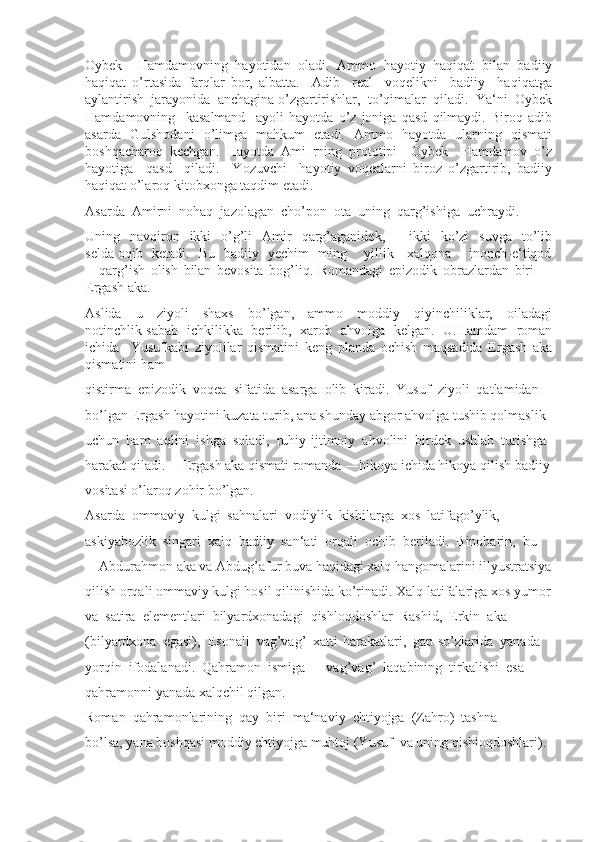 Oybek     Hamdamovning   hayotidan   oladi.   Ammo   hayotiy   haqiqat   bilan   badiiy
haqiqat   o’rtasida   farqlar   bor,   albatta.     Adib     real     voqelikni     badiiy     haqiqatga
aylantirish  jarayonida  anchagina o’zgartirishlar,  to’qimalar  qiladi.  Ya‘ni  Oybek
Hamdamovning     kasalmand     ayoli   hayotda   o’z   joniga   qasd   qilmaydi.   Biroq   adib
asarda   Gulshodani   o’limga   mahkum   etadi.   Ammo   hayotda   ularning   qismati
boshqacharoq   kechgan.   Hayotda   Ami   rning   prototipi     Oybek     Hamdamov–o’z
hayotiga     qasd     qiladi.     Yozuvchi     hayotiy   voqealarni   biroz   o’zgartirib,   badiiy
haqiqat o’laroq kitobxonga taqdim etadi. 
Asarda  Amirni  nohaq  jazolagan  cho’pon  ota  uning  qarg’ishiga  uchraydi. 
Uning    navqiron   ikki    o’g’li    Amir     qarg’aganidek,     ―ikki    ko’zi    suvga     to’lib
selda oqib   ketadi.   Bu   badiiy   yechim   ming       yillik     xalqona       inonch-e‘tiqod
―qarg’ish   olish   bilan   bevosita   bog’liq.   Romandagi   epizodik   obrazlardan   biri     –
Ergash aka. 
Aslida     u     ziyoli     shaxs     bo’lgan,     ammo     moddiy     qiyinchiliklar,     oiladagi
notinchlik sabab   ichkilikka   berilib,   xarob   ahvolga   kelgan.   U.Hamdam   roman
ichida     Yusufkabi   ziyolilar   qismatini   keng   planda   ochish   maqsadida   Ergash   aka
qismatini ham 
qistirma  epizodik  voqea  sifatida  asarga  olib  kiradi.  Yusuf  ziyoli  qatlamidan 
bo’lgan Ergash hayotini kuzata turib, ana shunday abgor ahvolga tushib qolmaslik 
uchun  ham  aqlini  ishga  soladi,  ruhiy-ijtimoiy  ahvolini  birdek  ushlab  turishga 
harakat qiladi. ―Ergash aka qismati romanda ―hikoya ichida hikoya qilish badiiy
vositasi o’laroq zohir bo’lgan. 
Asarda  ommaviy  kulgi  sahnalari  vodiylik  kishilarga  xos  latifago’ylik, 
askiyabozlik  singari  xalq  badiiy  san‘ati  orqali  ochib  beriladi.  Binobarin,  bu 
―Abdurahmon aka va Abdug’afur buva haqidagi xalq hangomalarini illyustratsiya
qilish orqali ommaviy kulgi hosil qilinishida ko’rinadi. Xalq latifalariga xos yumor
va  satira  elementlari  bilyardxonadagi  qishloqdoshlar  Rashid,  Erkin  aka 
(bilyardxona  egasi),  Esonali  vag’vag’  xatti-harakatlari,  gap-so’zlarida  yanada 
yorqin  ifodalanadi.  Qahramon  ismiga  ―vag’vag’  laqabining  tirkalishi  esa 
qahramonni yanada xalqchil qilgan. 
Roman  qahramonlarining  qay  biri  ma‘naviy  ehtiyojga  (Zahro)  tashna 
bo’lsa, yana boshqasi moddiy ehtiyojga muhtoj (Yusuf  va uning qishloqdoshlari).  
