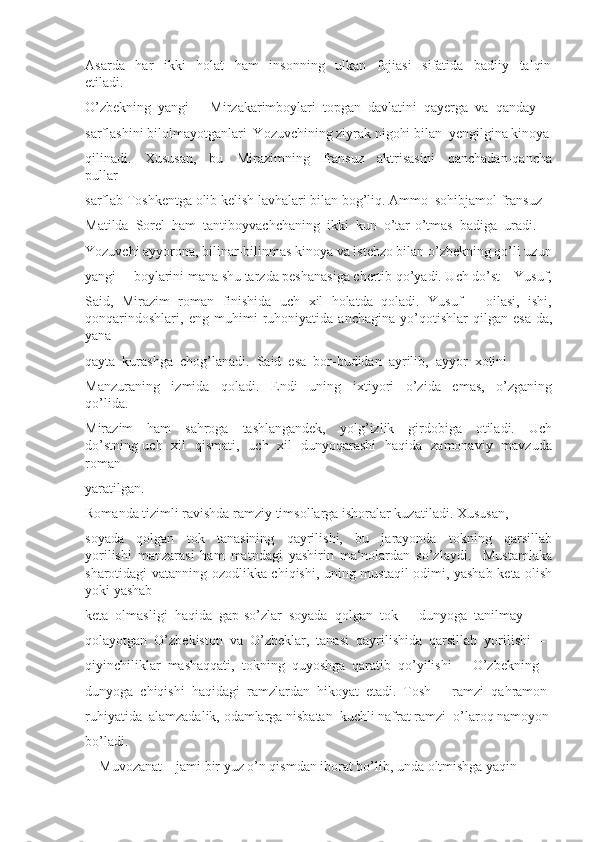 Asarda     har     ikki     holat     ham     insonning     ulkan     fojiasi     sifatida     badiiy     talqin
etiladi. 
O’zbekning  yangi  ―Mirzakarimboylari  topgan  davlatini  qayerga  va  qanday 
sarflashini bilolmayotganlari  Yozuvchining ziyrak nigohi bilan  yengilgina kinoya
qilinadi.     Xususan,     bu     Mirazimning     fransuz     aktrisasini     qanchadan-qancha
pullar 
sarflab Toshkentga olib kelish lavhalari bilan bog’liq. Ammo  sohibjamol fransuz 
Matilda  Sorel  ham  tantiboyvachchaning  ikki  kun  o’tar-o’tmas  badiga  uradi. 
Yozuvchi ayyorona, bilinar-bilinmas kinoya va istehzo bilan o’zbekning qo’li uzun
yangi ―boylarini mana shu tarzda peshanasiga chertib qo’yadi. Uch do’st – Yusuf,
Said,  Mirazim  roman  finishida  uch  xil  holatda  qoladi.  Yusuf  –  oilasi,  ishi,
qonqarindoshlari,   eng   muhimi   ruhoniyatida   anchagina   yo’qotishlar   qilgan   esa-da,
yana 
qayta  kurashga  chog’lanadi.  Said  esa  bor-budidan  ayrilib,  ayyor  xotini 
Manzuraning     izmida     qoladi.     Endi     uning     ixtiyori     o’zida     emas,     o’zganing
qo’lida. 
Mirazim     ham     sahroga     tashlangandek,     yolg’izlik     girdobiga     otiladi.     Uch
do’stning uch   xil   qismati,   uch   xil   dunyoqarashi   haqida   zamonaviy   mavzuda
roman 
yaratilgan.
Romanda tizimli ravishda ramziy timsollarga ishoralar kuzatiladi. Xususan, 
soyada     qolgan     tok     tanasining     qayrilishi,     bu     jarayonda     tokning     qarsillab
yorilishi   manzarasi   ham   matndagi   yashirin   ma‘nolardan   so’zlaydi.     Mustamlaka
sharotidagi vatanning ozodlikka chiqishi, uning mustaqil odimi, yashab keta olish
yoki yashab 
keta  olmasligi  haqida  gap-so’zlar  soyada  qolgan  tok  –  dunyoga  tanilmay 
qolayotgan  O’zbekiston  va  O’zbeklar,  tanasi  qayrilishida  qarsillab  yorilishi  –
qiyinchiliklar  mashaqqati,  tokning  quyoshga  qaratib  qo’yilishi  –  O’zbekning 
dunyoga  chiqishi  haqidagi  ramzlardan  hikoyat  etadi.  Tosh  –  ramzi  qahramon 
ruhiyatida  alamzadalik, odamlarga nisbatan  kuchli nafrat ramzi  o’laroq namoyon 
bo’ladi. 
―Muvozanat    jami bir yuz o’n qismdan iborat bo’lib, unda oltmishga yaqin  