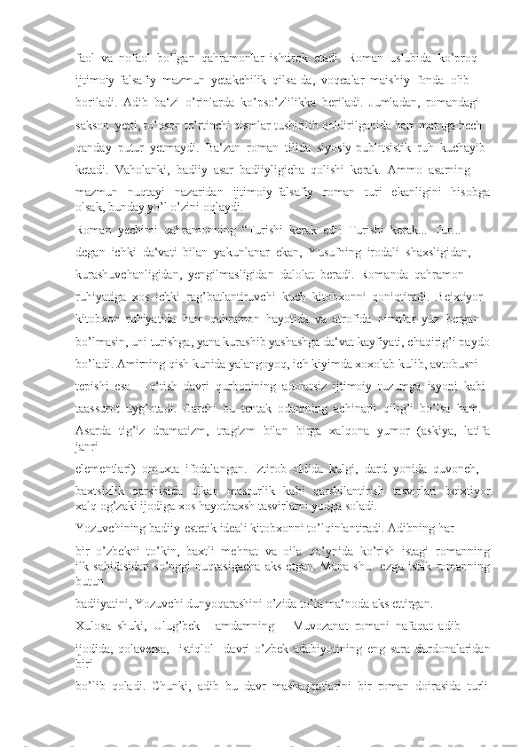 faol  va  nofaol  bo’lgan  qahramonlar  ishtirok  etadi.  Roman  uslubida  ko’proq 
ijtimoiy-falsafiy  mazmun  yetakchilik  qilsa-da,  voqealar  maishiy  fonda  olib 
boriladi.  Adib  ba‘zi  o’rinlarda  ko’pso’zlilikka  beriladi.  Jumladan,  romandagi 
sakson  yetti, to’qson to’rtinchi qismlar tushirilib qoldirilganida ham matnga hech 
qanday  putur  yetmaydi.  Ba‘zan  roman  tilida  siyosiy-publitsistik  ruh  kuchayib 
ketadi.  Vaholanki,  badiiy  asar  badiiyligicha  qolishi  kerak.  Ammo  asarning 
mazmun     nuqtayi     nazaridan     ijtimoiy-falsafiy     roman     turi     ekanligini     hisobga
olsak, bunday yo’l o’zini oqlaydi. 
Roman  yechimi  qahramonning  “Turishi  kerak  edi!  Turishi  kerak...  Tur... 
degan  ichki  da‘vati  bilan  yakunlanar  ekan,  Yusufning  irodali  shaxsligidan, 
kurashuvchanligidan,  yengilmasligidan  dalolat  beradi.  Romanda  qahramon 
ruhiyatiga  xos  ichki  rag’batlantiruvchi  kuch  kitobxonni  qoniqtiradi.  Beixtiyor 
kitobxon  ruhiyatida  ham  qahramon  hayotida  va  atrofida  nimalar  yuz  bergan 
bo’lmasin, uni turishga, yana kurashib yashashga da‘vat kayfiyati, chaqirig’i paydo
bo’ladi. Amirning qish kunida yalangoyoq, ich kiyimda xoxolab kulib, avtobusni 
tepishi  esa  ―o’tish  davri  qurbonining  adolatsiz  ijtimoiy  tuzumga  isyoni  kabi 
taassurot  uyg’otadi.  Garchi  bu  tentak  odamning  achinarli  qilig’i  bo’lsa  ham. 
Asarda   tig’iz   dramatizm,   tragizm   bilan   birga   xalqona   yumor   (askiya,   latifa
janri 
elementlari)  omuxta  ifodalangan.  Iztirob  oldida  kulgi,  dard  yonida  quvonch, 
baxtsizlik   qarshisida    ulkan   masrurlik   kabi   qarshilantirish   tasvirlari   beixtiyor
xalq og’zaki ijodiga xos hayotbaxsh tasvirlarni yodga soladi. 
Yozuvchining badiiy-estetik ideali kitobxonni to’lqinlantiradi. Adibning har 
bir  o’zbekni  to’kin,  baxtli  mehnat  va  oila  qo’ynida  ko’rish  istagi  romanning
ilk   sahifasidan   so’nggi   nuqtasigacha   aks   etgan.   Mana   shu     ezgu   istak   romanning
butun 
badiiyatini, Yozuvchi dunyoqarashini o’zida to’la ma‘noda aks ettirgan. 
Xulosa  shuki,  Ulug’bek  Hamdamning  ―Muvozanat  romani  nafaqat  adib 
ijodida,   qolaversa,     istiqlol     davri   o’zbek   adabiyotining   eng   sara   durdonalaridan
biri 
bo’lib  qoladi.  Chunki,  adib  bu  davr  mashaqqatlarini  bir  roman  doirasida  turli 