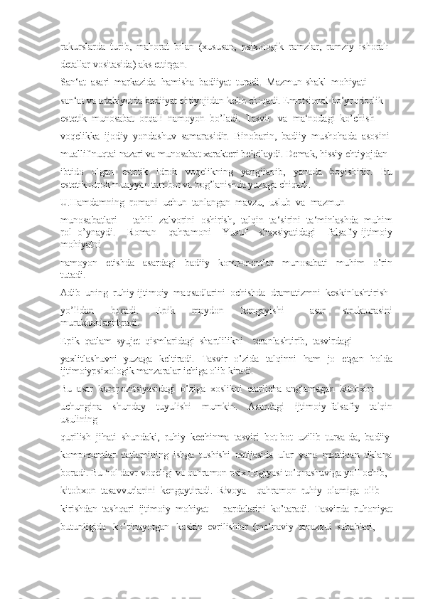 rakurslarda  turib,  mahorat  bilan  (xususan,  psixologik  ramzlar,  ramziy  ishorali 
detallar vositasida) aks ettirgan.
San‘at  asari  markazida  hamisha  badiiyat  turadi.  Mazmun-shakl  mohiyati 
san‘at va adabiyotda badiiyat ehtiyojidan kelib chiqadi. Emotsional bo’yoqdorlik 
estetik  munosabat  orqali  namoyon  bo’ladi.  Tasvir   va  ma‘nodagi  ko’chish 
voqelikka  ijodiy  yondashuv  samarasidir.  Binobarin,  badiiy  mushohada  asosini 
muallif nuqtai nazari va munosabat xarakteri belgilaydi. Demak, hissiy ehtiyojdan 
ibtido     olgan     estetik     idrok     voqelikning     yangilanib,     yanada     boyishidir.     Bu
estetik idrok muayyan tartibot va bog’lanishda yuzaga chiqadi. 
U.Hamdamning  romani  uchun  tanlangan  mavzu,  uslub  va  mazmun 
munosabatlari   ―tahlil   zalvorini   oshirish,   talqin   ta‘sirini   ta‘minlashda   muhim
rol   o’ynaydi.     Roman     qahramoni     Yusuf     shaxsiyatidagi     falsafiy-ijtimoiy
mohiyatni 
namoyon     etishda     asardagi     badiiy     komponentlar     munosabati     muhim     o’rin
tutadi. 
Adib  uning  ruhiy-ijtimoiy  maqsadlarini  ochishda  dramatizmni  keskinlashtirish 
yo’lidan     boradi.     Epik     maydon     kengayishi       asar     strukturasini
murakkablashtiradi. 
Epik  qatlam  syujet  qismlaridagi  shartlilikni    teranlashtirib,  tasvirdagi 
yaxlitlashuvni   yuzaga   keltiradi.   Tasvir   o’zida   talqinni   ham   jo   etgan   holda
ijtimoiypsixologik manzaralar ichiga olib kiradi. 
Bu  asar  kompozitsiyasidagi  o’ziga  xoslikni  etarlicha  anglamagan  kitobxon 
uchungina     shunday     tuyulishi     mumkin.     Asardagi     ijtimoiy-falsafiy     talqin
usulining 
qurilish  jihati  shundaki,  ruhiy  kechinma  tasviri  bot-bot  uzilib  tursa-da,  badiiy 
komponentlar  qatlamining  ishga  tushishi  natijasida  ular  yana  mantiqan  tiklana
boradi. Bu hol davr voqeligi va qahramon psixologiyasi to’qnashuviga yo’l ochib, 
kitobxon  tasavvurlarini  kengaytiradi.  Rivoya    qahramon  ruhiy  olamiga  olib 
kirishdan  tashqari  ijtimoiy  mohiyat  ―pardalarini  ko’taradi.  Tasvirda  ruhoniyat
butunligida   ko’rinayotgan   keskin  evrilishlar  (ma‘naviy  tanazzul  sabablari,  