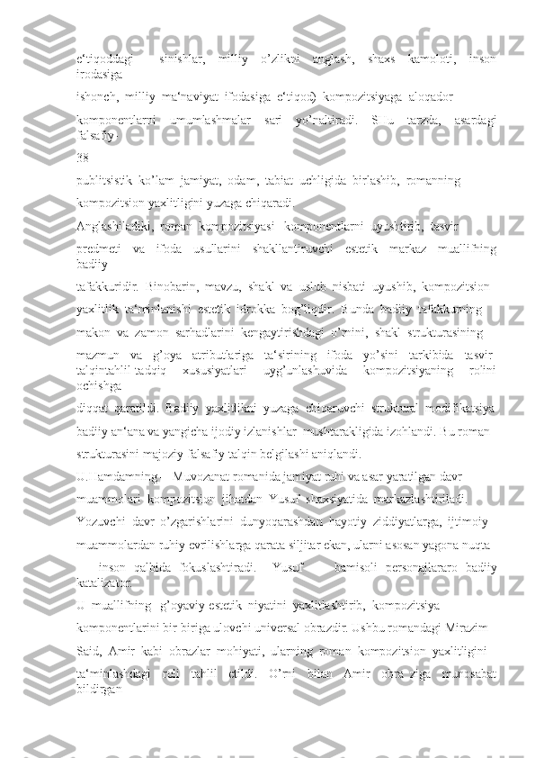 e‘tiqoddagi     ―sinishlar,     milliy     o’zlikni     anglash,     shaxs     kamoloti,     inson
irodasiga 
ishonch,  milliy  ma‘naviyat  ifodasiga  e‘tiqod)  kompozitsiyaga  aloqador 
komponentlarni     umumlashmalar     sari     yo’naltiradi.     SHu     tarzda,     asardagi
falsafiy-
38
publitsistik  ko’lam  jamiyat,  odam,  tabiat  uchligida  birlashib,  romanning 
kompozitsion yaxlitligini yuzaga chiqaradi.
Anglashiladiki,  roman  kompozitsiyasi   komponentlarni  uyushtirib,  tasvir 
predmeti     va     ifoda     usullarini     shakllantiruvchi     estetik     markaz     muallifning
badiiy 
tafakkuridir.  Binobarin,  mavzu,  shakl  va  uslub  nisbati  uyushib,  kompozitsion 
yaxlitlik  ta‘minlanishi  estetik  idrokka  bog’liqdir.  Bunda  badiiy  tafakkurning 
makon  va  zamon  sarhadlarini  kengaytirishdagi  o’rnini,  shakl  strukturasining 
mazmun     va     g’oya     atributlariga     ta‘sirining     ifoda     yo’sini     tarkibida     tasvir-
talqintahlil-tadqiq     xususiyatlari     uyg’unlashuvida     kompozitsiyaning     rolini
ochishga 
diqqat  qaratildi.  Badiiy  yaxlitlikni  yuzaga  chiqaruvchi  struktural  modifikatsiya
badiiy an‘ana va yangicha ijodiy izlanishlar  mushtarakligida izohlandi. Bu roman 
strukturasini majoziy-falsafiy talqin belgilashi aniqlandi. 
U.Hamdamning ―Muvozanat romanida jamiyat ruhi va asar yaratilgan davr 
muammolari  kompozitsion  jihatdan  Yusuf  shaxsiyatida  markazlashtiriladi. 
Yozuvchi  davr  o’zgarishlarini  dunyoqarashdan  hayotiy  ziddiyatlarga,  ijtimoiy 
muammolardan ruhiy evrilishlarga qarata siljitar ekan, ularni asosan yagona nuqta 
–     inson   qalbida   fokuslashtiradi.     Yusuf         bamisoli   personajlararo   badiiy
katalizator. 
U  muallifning   g’oyaviy-estetik  niyatini  yaxlitlashtirib,  kompozitsiya 
komponentlarini bir-biriga ulovchi universal obrazdir. Ushbu romandagi Mirazim 
Said,  Amir  kabi  obrazlar  mohiyati,  ularning  roman  kompozitsion  yaxlitligini 
ta‘minlashdagi     roli     tahlil     etildi.     O’rni     bilan     Amir     obra   ziga     munosabat
bildirgan  